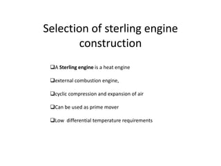 Selection of sterling engine
construction
A Sterling engine is a heat engine
external combustion engine,

cyclic compression and expansion of air
Can be used as prime mover
Low differential temperature requirements

 
