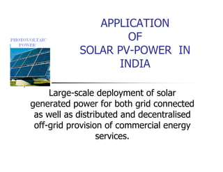 APPLICATION
OF
SOLAR PV-POWER IN
INDIA
Large-scale deployment of solar
generated power for both grid connected
as well as distributed and decentralised
off-grid provision of commercial energy
services.
 