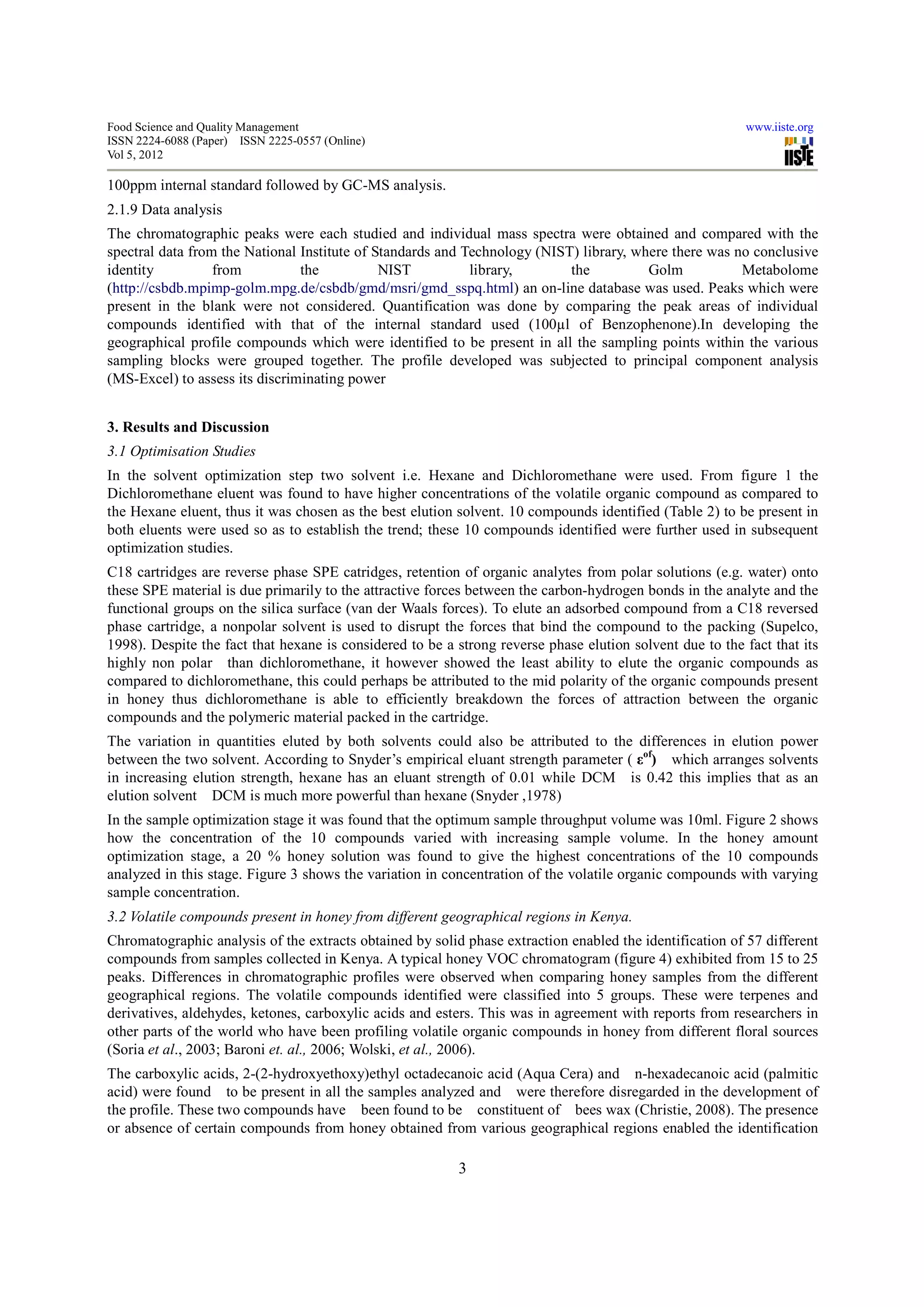 Food Science and Quality Management                                                                       www.iiste.org
ISSN 2224-6088 (Paper) ISSN 2225-0557 (Online)
Vol 5, 2012

100ppm internal standard followed by GC-MS analysis.
2.1.9 Data analysis
The chromatographic peaks were each studied and individual mass spectra were obtained and compared with the
spectral data from the National Institute of Standards and Technology (NIST) library, where there was no conclusive
identity          from          the           NIST          library,       the          Golm           Metabolome
(http://csbdb.mpimp-golm.mpg.de/csbdb/gmd/msri/gmd_sspq.html) an on-line database was used. Peaks which were
present in the blank were not considered. Quantification was done by comparing the peak areas of individual
compounds identified with that of the internal standard used (100µl of Benzophenone).In developing the
geographical profile compounds which were identified to be present in all the sampling points within the various
sampling blocks were grouped together. The profile developed was subjected to principal component analysis
(MS-Excel) to assess its discriminating power


3. Results and Discussion
3.1 Optimisation Studies
In the solvent optimization step two solvent i.e. Hexane and Dichloromethane were used. From figure 1 the
Dichloromethane eluent was found to have higher concentrations of the volatile organic compound as compared to
the Hexane eluent, thus it was chosen as the best elution solvent. 10 compounds identified (Table 2) to be present in
both eluents were used so as to establish the trend; these 10 compounds identified were further used in subsequent
optimization studies.
C18 cartridges are reverse phase SPE catridges, retention of organic analytes from polar solutions (e.g. water) onto
these SPE material is due primarily to the attractive forces between the carbon-hydrogen bonds in the analyte and the
functional groups on the silica surface (van der Waals forces). To elute an adsorbed compound from a C18 reversed
phase cartridge, a nonpolar solvent is used to disrupt the forces that bind the compound to the packing (Supelco,
1998). Despite the fact that hexane is considered to be a strong reverse phase elution solvent due to the fact that its
highly non polar than dichloromethane, it however showed the least ability to elute the organic compounds as
compared to dichloromethane, this could perhaps be attributed to the mid polarity of the organic compounds present
in honey thus dichloromethane is able to efficiently breakdown the forces of attraction between the organic
compounds and the polymeric material packed in the cartridge.
The variation in quantities eluted by both solvents could also be attributed to the differences in elution power
between the two solvent. According to Snyder’s empirical eluant strength parameter ( εof) which arranges solvents
in increasing elution strength, hexane has an eluant strength of 0.01 while DCM is 0.42 this implies that as an
elution solvent DCM is much more powerful than hexane (Snyder ,1978)
In the sample optimization stage it was found that the optimum sample throughput volume was 10ml. Figure 2 shows
how the concentration of the 10 compounds varied with increasing sample volume. In the honey amount
optimization stage, a 20 % honey solution was found to give the highest concentrations of the 10 compounds
analyzed in this stage. Figure 3 shows the variation in concentration of the volatile organic compounds with varying
sample concentration.
3.2 Volatile compounds present in honey from different geographical regions in Kenya.
Chromatographic analysis of the extracts obtained by solid phase extraction enabled the identification of 57 different
compounds from samples collected in Kenya. A typical honey VOC chromatogram (figure 4) exhibited from 15 to 25
peaks. Differences in chromatographic profiles were observed when comparing honey samples from the different
geographical regions. The volatile compounds identified were classified into 5 groups. These were terpenes and
derivatives, aldehydes, ketones, carboxylic acids and esters. This was in agreement with reports from researchers in
other parts of the world who have been profiling volatile organic compounds in honey from different floral sources
(Soria et al., 2003; Baroni et. al., 2006; Wolski, et al., 2006).
The carboxylic acids, 2-(2-hydroxyethoxy)ethyl octadecanoic acid (Aqua Cera) and n-hexadecanoic acid (palmitic
acid) were found to be present in all the samples analyzed and were therefore disregarded in the development of
the profile. These two compounds have been found to be constituent of bees wax (Christie, 2008). The presence
or absence of certain compounds from honey obtained from various geographical regions enabled the identification

                                                          3
 