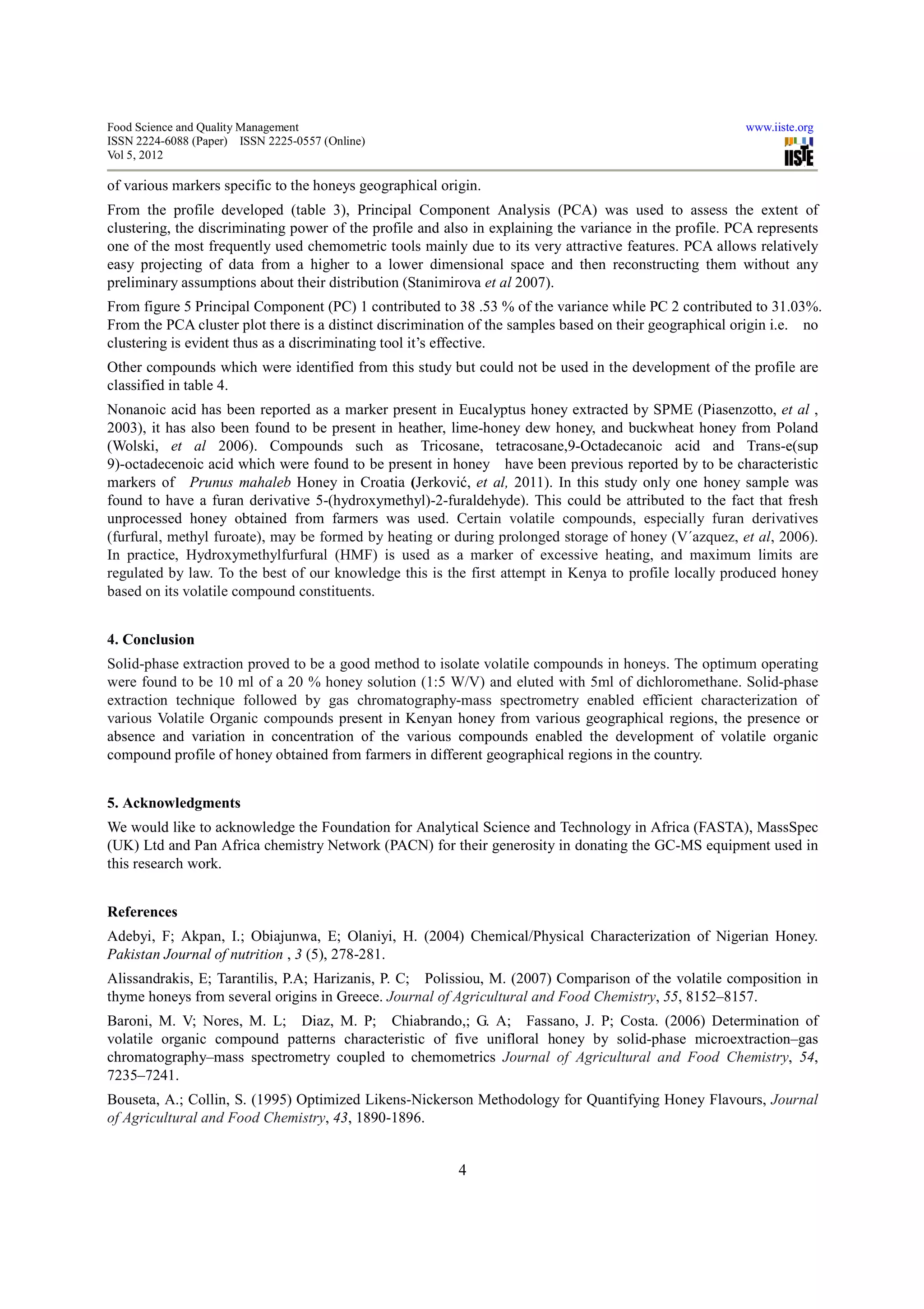 Food Science and Quality Management                                                                      www.iiste.org
ISSN 2224-6088 (Paper) ISSN 2225-0557 (Online)
Vol 5, 2012

of various markers specific to the honeys geographical origin.
From the profile developed (table 3), Principal Component Analysis (PCA) was used to assess the extent of
clustering, the discriminating power of the profile and also in explaining the variance in the profile. PCA represents
one of the most frequently used chemometric tools mainly due to its very attractive features. PCA allows relatively
easy projecting of data from a higher to a lower dimensional space and then reconstructing them without any
preliminary assumptions about their distribution (Stanimirova et al 2007).
From figure 5 Principal Component (PC) 1 contributed to 38 .53 % of the variance while PC 2 contributed to 31.03%.
From the PCA cluster plot there is a distinct discrimination of the samples based on their geographical origin i.e. no
clustering is evident thus as a discriminating tool it’s effective.
Other compounds which were identified from this study but could not be used in the development of the profile are
classified in table 4.
Nonanoic acid has been reported as a marker present in Eucalyptus honey extracted by SPME (Piasenzotto, et al ,
2003), it has also been found to be present in heather, lime-honey dew honey, and buckwheat honey from Poland
(Wolski, et al 2006). Compounds such as Tricosane, tetracosane,9-Octadecanoic acid and Trans-e(sup
9)-octadecenoic acid which were found to be present in honey have been previous reported by to be characteristic
markers of Prunus mahaleb Honey in Croatia (Jerković, et al, 2011). In this study only one honey sample was
found to have a furan derivative 5-(hydroxymethyl)-2-furaldehyde). This could be attributed to the fact that fresh
unprocessed honey obtained from farmers was used. Certain volatile compounds, especially furan derivatives
(furfural, methyl furoate), may be formed by heating or during prolonged storage of honey (V´azquez, et al, 2006).
In practice, Hydroxymethylfurfural (HMF) is used as a marker of excessive heating, and maximum limits are
regulated by law. To the best of our knowledge this is the first attempt in Kenya to profile locally produced honey
based on its volatile compound constituents.


4. Conclusion
Solid-phase extraction proved to be a good method to isolate volatile compounds in honeys. The optimum operating
were found to be 10 ml of a 20 % honey solution (1:5 W/V) and eluted with 5ml of dichloromethane. Solid-phase
extraction technique followed by gas chromatography-mass spectrometry enabled efficient characterization of
various Volatile Organic compounds present in Kenyan honey from various geographical regions, the presence or
absence and variation in concentration of the various compounds enabled the development of volatile organic
compound profile of honey obtained from farmers in different geographical regions in the country.


5. Acknowledgments
We would like to acknowledge the Foundation for Analytical Science and Technology in Africa (FASTA), MassSpec
(UK) Ltd and Pan Africa chemistry Network (PACN) for their generosity in donating the GC-MS equipment used in
this research work.


References
Adebyi, F; Akpan, I.; Obiajunwa, E; Olaniyi, H. (2004) Chemical/Physical Characterization of Nigerian Honey.
Pakistan Journal of nutrition , 3 (5), 278-281.
Alissandrakis, E; Tarantilis, P.A; Harizanis, P. C; Polissiou, M. (2007) Comparison of the volatile composition in
thyme honeys from several origins in Greece. Journal of Agricultural and Food Chemistry, 55, 8152–8157.
Baroni, M. V; Nores, M. L; Diaz, M. P; Chiabrando,; G. A; Fassano, J. P; Costa. (2006) Determination of
volatile organic compound patterns characteristic of five unifloral honey by solid-phase microextraction–gas
chromatography–mass spectrometry coupled to chemometrics Journal of Agricultural and Food Chemistry, 54,
7235–7241.
Bouseta, A.; Collin, S. (1995) Optimized Likens-Nickerson Methodology for Quantifying Honey Flavours, Journal
of Agricultural and Food Chemistry, 43, 1890-1896.


                                                          4
 