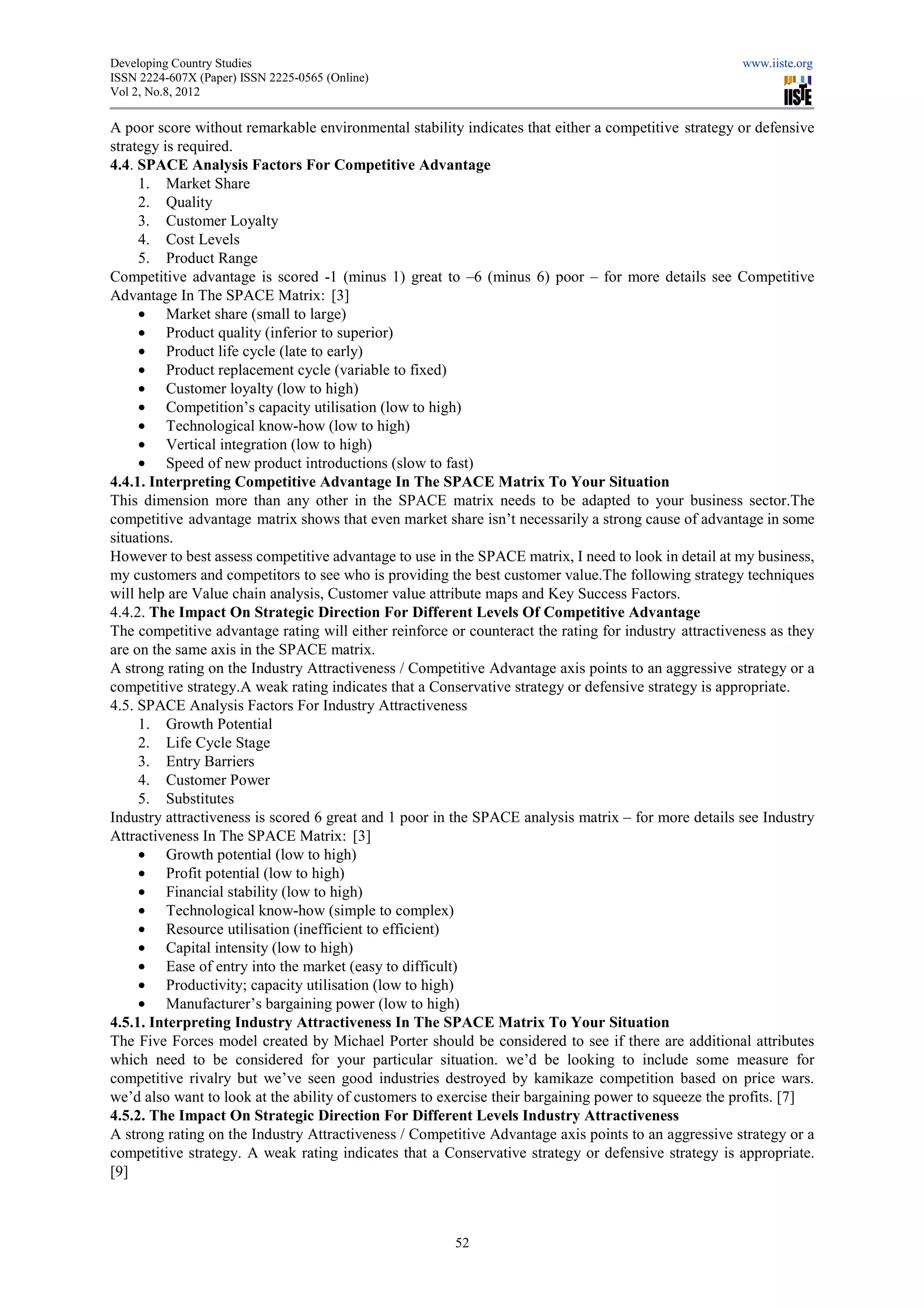 Developing Country Studies                                                                             www.iiste.org
ISSN 2224-607X (Paper) ISSN 2225-0565 (Online)
                                 0565
Vol 2, No.8, 2012

A poor score without remarkable environmental stability indicates that either a competitive strategy or defensive
strategy is required.
4.4. SPACE Analysis Factors For Competitive Advantage
     1. Market Share
     2. Quality
     3. Customer Loyalty
     4. Cost Levels
     5. Product Range
Competitive advantage is scored -1 (m1 (minus 1) great to –6 (minus 6) poor – for more details see Competitive
Advantage In The SPACE Matrix: [3]
     • Market share (small to large)
     • Product quality (inferior to superior)
                                ior
     • Product life cycle (late to early)
     • Product replacement cycle (variable to fixed)
     • Customer loyalty (low to high)
     • Competition’s capacity utilisation (low to high)
     • Technological know-how (low to high)
                               how
     • Vertical integration (low to high)
     • Speed of new product introductions (slow to fast)
4.4.1. Interpreting Competitive Advantage In The SPACE Matrix To Your Situation
This dimension more than any other in the SPACE matrix needs to be adapted to your business sector.The
competitive advantage matrix shows that even market share isn’t necessarily a strong cause of advantage in some
situations.
However to best assess competitive advantage to use in the SPACE matrix, I need to look in detail at my business,
my customers and competitors to see who is providing the best customer value.The following strategy techniques
                                                                                 .The
will help are Value chain analysis, Customer value attribute maps and Key Success Factors
                                                                                      Factors.
4.4.2. The Impact On Strategic Direction For Different Levels Of Competitive Advantage
         he
The competitive advantage rating will either reinforce or counteract the rating for industry attractiveness as they
are on the same axis in the SPACE matrix.
A strong rating on the Industry Attractiveness / Competitive Advantage axis points to an aggressive strategy or a
competitive strategy.A weak rating indicates that a Conservative strategy or defensive strategy is appropriate.
                      .A
4.5. SPACE Analysis Factors For Industry Attractiveness
     1. Growth Potential
     2. Life Cycle Stage
     3. Entry Barriers
     4. Customer Power
     5. Substitutes
Industry attractiveness is scored 6 great and 1 poor in the SPACE analysis matrix – for more details see Industry
Attractiveness In The SPACE Matrix [3]
                                Matrix:
     • Growth potential (low to high)
     • Profit potential (low to high)
     • Financial stability (low to high)
     • Technological know-how (simple to comple
                               how             complex)
     • Resource utilisation (inefficient to efficient)
     • Capital intensity (low to high)
     • Ease of entry into the market (easy to difficult)
     • Productivity; capacity utilisation (low to high)
     • Manufacturer’s bargaining power (low to high)
4.5.1. Interpreting Industry Attractiveness In The SPACE Matrix To Your Situation
The Five Forces model created by Michael Porter should be considered to see if there are additional attributes
which need to be considered for your particular situation. we’d be looking to include some measure for
competitive rivalry but we’ve seen good industries destroyed by kamikaze competition based on price wars.
we’d also want to look at the ability of customers to exercise their bargaining power to squeeze the profits. [7]
4.5.2. The Impact On Strategic Direction For Different Levels Industry Attractiveness
A strong rating on the Industry Attracti
                                 Attractiveness / Competitive Advantage axis points to an aggressive strategy or a
competitive strategy. A weak rating indicates that a Conservative strategy or defensive strategy is appropriate.
                      .
[9]



                                                        52
 