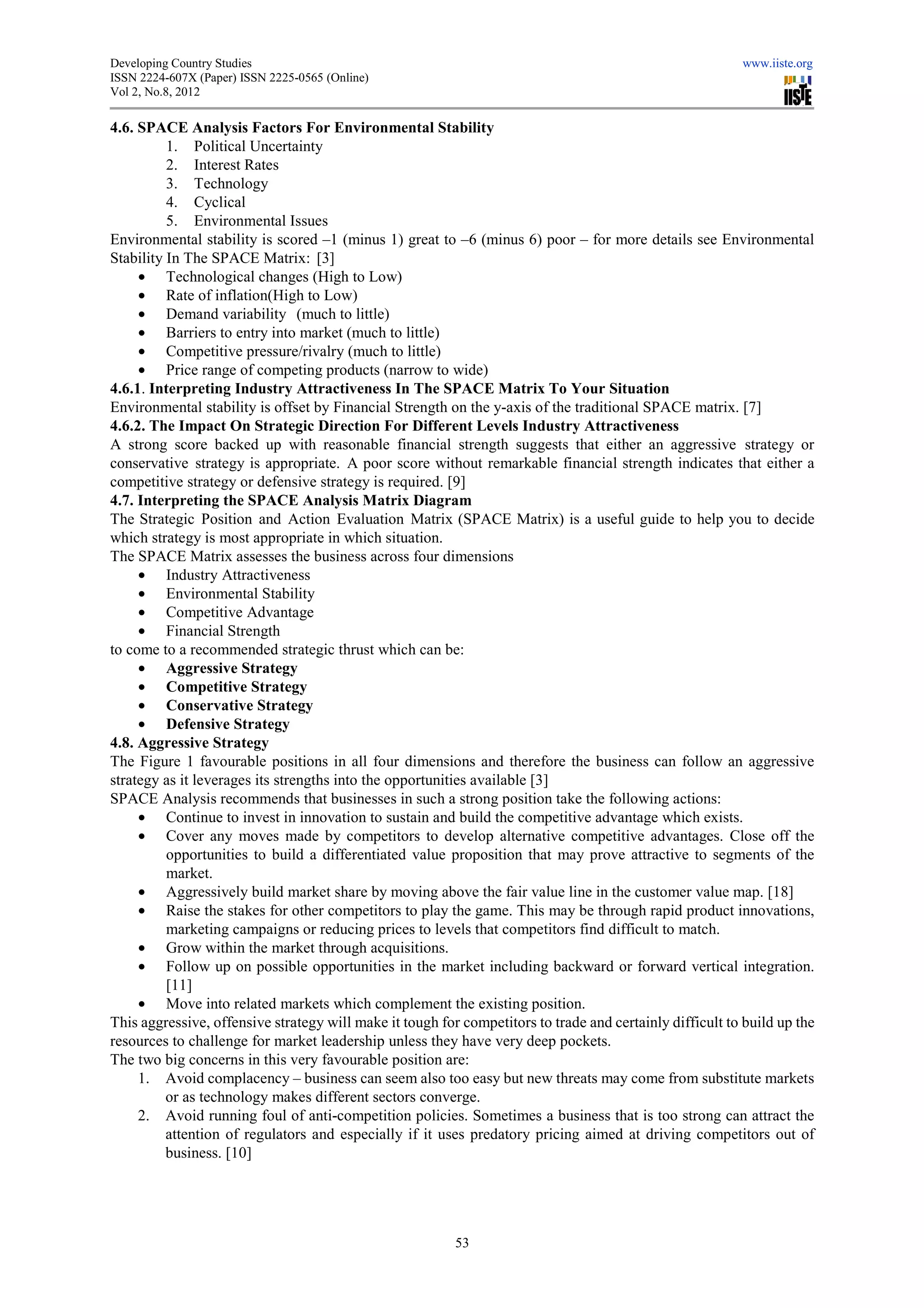 Developing Country Studies                                                                                www.iiste.org
ISSN 2224-607X (Paper) ISSN 2225-0565 (Online)
                                 0565
Vol 2, No.8, 2012

4.6. SPACE Analysis Factors For Environmental Stability
          1. Political Uncertainty
          2. Interest Rates
          3. Technology
          4. Cyclical
          5. Environmental Issues
Environmental stability is scored –1 (minus 1) great to –6 (minus 6) poor – for more details see Environmental
                                      1
Stability In The SPACE Matrix: [3]
     • Technological changes (High to Low)
     • Rate of inflation(High to Low)
                            (High
     • Demand variability (much to little)
     • Barriers to entry into market (much to little)
     • Competitive pressure/rivalry (much to little)
     • Price range of competing products (narrow to wide)
4.6.1. Interpreting Industry Attractiveness In The SPACE Matrix To Your Situation
Environmental stability is offset by Financial Strength on the y axis of the traditional SPACE matrix. [7]
               al                                                y-axis
4.6.2. The Impact On Strategic Direction For Different Levels Industry Attractiveness
A strong score backed up with reasonable financial strength suggests that either an aggressive strategy or
conservative strategy is appropriate. A poor score without remarkable financial strength indicates that either a
competitive strategy or defensive strategy is required. [9]
4.7. Interpreting the SPACE Analysis Matrix Diagram
The Strategic Position and Action Evaluation Matrix (SPACE Matrix) is a useful guide to help you to decide
which strategy is most appropriate in which situation.
The SPACE Matrix assesses the business across four dimensions
     • Industry Attractiveness
     • Environmental Stability
     • Competitive Advantage
     • Financial Strength
to come to a recommended strategic thrust which can be:
                     mended
     • Aggressive Strategy
     • Competitive Strategy
     • Conservative Strategy
     • Defensive Strategy
4.8. Aggressive Strategy
The Figure 1 favourable positions in all four dimensions and therefore the business can follow an aggressive
strategy as it leverages its strengths into the opportunities available [3]
 trategy
SPACE Analysis recommends that businesses in such a strong position take the following actions:
     • Continue to invest in innovation to sustain and build the competitive advantage which exists.
     • Cover any moves made by competitors to develop alternative competitive advantages. Close off the
          opportunities to build a differentiated value proposition that may prove attractive to segments of the
          market.
     • Aggressively build market share by movi above the fair value line in the customer value map [18]
                                                 moving                                                  map.
     • Raise the stakes for other competitors to play the game. This may be through rapid product innov   innovations,
          marketing campaigns or reducing prices to levels that competitors find difficult to match.
     • Grow within the market through acquisitions.
     • Follow up on possible opportunities in the market including backward or forward vertical integration.
          [11]
     • Move into related markets which complement the existing position.
This aggressive, offensive strategy will make it tough for competitors to trade and certainly difficult to build up the
resources to challenge for market leadership unless they have very deep poc pockets.
The two big concerns in this very favourable position are:
     1. Avoid complacency – business can seem also too easy but new threats may come from substitute markets
          or as technology makes different sectors converge.
                                kes
     2. Avoid running foul of anti-    -competition policies. Sometimes a business that is too strong can attract the
          attention of regulators and especially if it uses predatory pricing aimed at driving competitors out of
          business. [10]




                                                          53
 