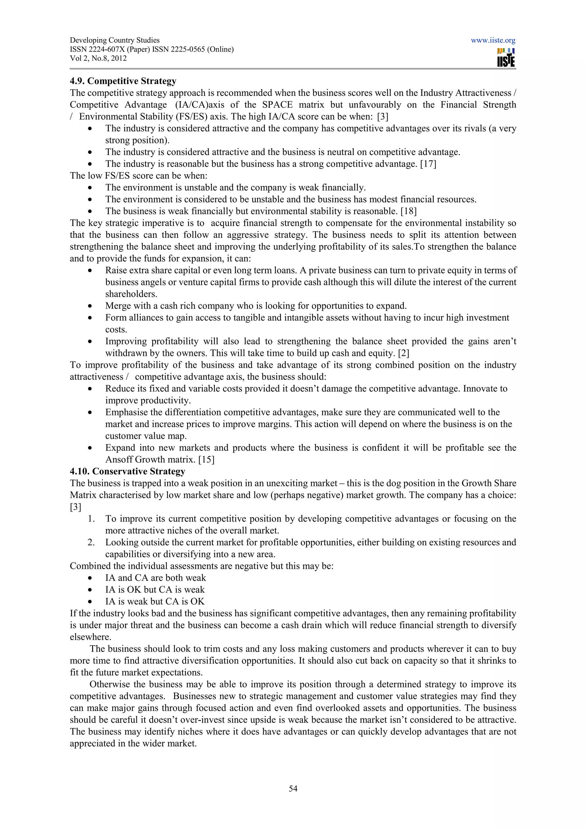 Developing Country Studies                                                                                  www.iiste.org
ISSN 2224-607X (Paper) ISSN 2225-0565 (Online)
                                 0565
Vol 2, No.8, 2012

4.9. Competitive Strategy
The competitive strategy approach is recommended when the business scores well on the Industry Attractiveness /
                                          recommended
Competitive Advantage (IA/CA)axis of the SPACE matrix but unfavourably on the Financial Strength
/ Environmental Stability (FS/ES) axis. The high IA/CA score can be when [3]
                                                                           when:
      • The industry is considered attractive and the company has competitive advantages over its rivals (a very
           strong position).
      • The industry is considered attractive and the business is neutral on competitive advantage.
      • The industry is reasonable but the business has a strong competitive advantage. [17]
                                                              strong
The low FS/ES score can be when:
      • The environment is unstable and the company is weak financially.
      • The environment is considered to be unstable and the business has modest financial resources.
      • The business is weak financially but environmental stability is reasonable. [18]
The key strategic imperative is to acquire financial strength to compensate for the environmental instability so
that the business can then follow an aggressive strategy. The business needs to split its attention between
                                                                .
strengthening the balance sheet and improving the underlying profitability of its sales.To strengthen the balance
and to provide the funds for expansion, it can:
      • Raise extra share capital or even long term loans. A private business can turn to private equity in terms of
           business angels or venture capital firms to provide cash although this will dilute the interest of the current
           shareholders.
      • Merge with a cash rich company who is lookin for opportunities to expand.
                                                      looking
      • Form alliances to gain access to tangible and intangible assets without having to incur high investment
           costs.
      • Improving profitability will also lead to strengthening the balance sheet provided the gains aren’t
                                                                       the
           withdrawn by the owners. This will take time to build up cash and equity. [2]
To improve profitability of the business and take advantage of its strong combined position on the industry
attractiveness / competitive advantage axis, the business should:
                              e
      • Reduce its fixed and variable costs provided it doesn’t damage the competitive advantage. Innovate to
           improve productivity.
      • Emphasise the differentiation competitive advantages, make sure they are communicated well to the
           market and increase prices to improve margins. This action will depend on where the business is on the
           customer value map.
      • Expand into new markets and products where the business is confident it will be profitable see the
                                              products
           Ansoff Growth matrix. [15]
4.10. Conservative Strategy
The business is trapped into a weak position in an unexciting market – this is the dog position in the Growth Share
Matrix characterised by low market share and low (perhaps negative) market growth. The company has a choice       choice:
[3]
      1. To improve its current competitive position by developing competitive advantages or focusing on the
                                                              developing
           more attractive niches of the overall market.
      2. Looking outside the current market for profitable opportunities, either building on existing resources and
           capabilities or diversifying into a new area
                                                   area.
Combined the individual assessments are negative but this may be:
          ed
      • IA and CA are both weak
      • IA is OK but CA is weak
      • IA is weak but CA is OK
If the industry looks bad and the business has significant competitive advantages, then any remaining profitability
is under major threat and the business can become a cash drain which will reduce financial strength to diversify
        er
elsewhere.
      The business should look to trim costs and any loss making customers and products wherever it can to buy
more time to find attractive diversification opportunities. It should also cut back on capacity so that it shrinks to
                                    rsification
fit the future market expectations.
      Otherwise the business may be able to improve its position through a determined strategy to improve its
competitive advantages. Businesses new to strategic management and customer value strategies may find they
                                     sses
can make major gains through focused action and even find overlooked assets and opportunities. The business
should be careful it doesn’t over-invest since upside is weak because the market isn’t considered to be attractive.
                                     invest
The business may identify niches where it does have advantages or can quickly develop advantages that are not
appreciated in the wider market.



                                                           54
 