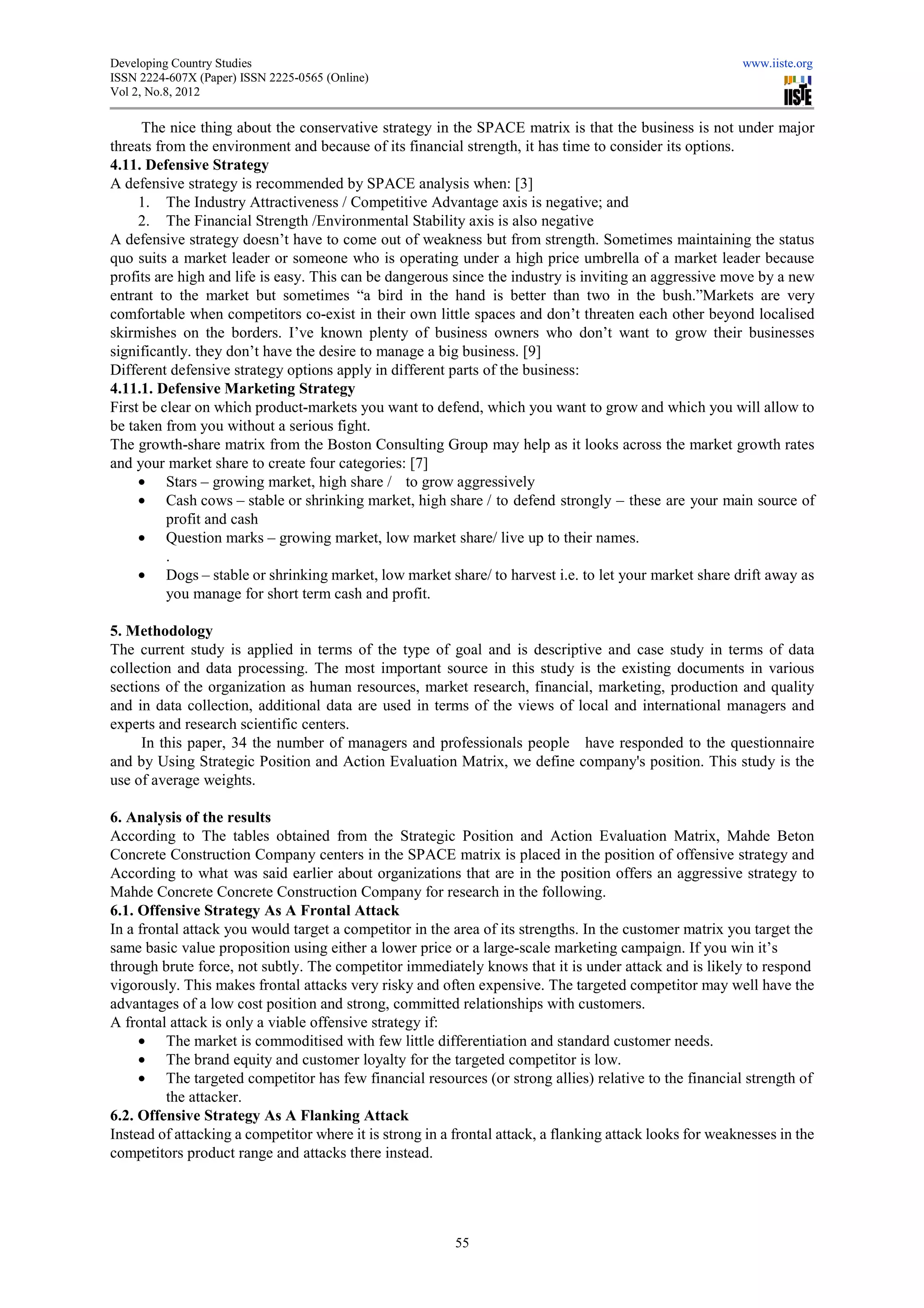 Developing Country Studies                                                                                www.iiste.org
ISSN 2224-607X (Paper) ISSN 2225-0565 (Online)
                                 0565
Vol 2, No.8, 2012

      The nice thing about the conservative strategy in the SPACE matrix is that the business is not under major
threats from the environment and because of its financial strength, it has time to consider its options.
4.11. Defensive Strategy
A defensive strategy is recommended by SPACE analysis when: [3]
     1. The Industry Attractiveness / Competitive A   Advantage axis is negative; and
     2. The Financial Strength /Environmental Stability axis is also negative
A defensive strategy doesn’t have to come out of weakness but from strength. Sometimes maintaining the status
quo suits a market leader or someone who is operating under a high price umbrella of a market leader because
profits are high and life is easy. This can be dangerous since the industry is inviting an aggressive move by a new
                                                                   industry
entrant to the market but sometimes “a bird in the hand is better than two in the bush.”Markets are very
comfortable when competitors co-exist in their own little spaces and don’t threaten each other beyond loca
                                     exist                                                                 localised
skirmishes on the borders. I’ve known plenty of business owners who don’t want to grow their businesses
significantly. they don’t have the desire to manage a big business. [9]
Different defensive strategy options apply in different parts of the busin
                                                                     business:
4.11.1. Defensive Marketing Strategy
First be clear on which product-markets you want to defend, which you want to grow and which you will allow to
                                   markets
be taken from you without a serious fight.
The growth-share matrix from the Boston Consulting Group may help as it looks across the market growth rates
              share
and your market share to create four categories: [7]
     • Stars – growing market, high share / to grow aggressively
     • Cash cows – stable or shrinking market, high share / to defend strongly – these are your main s     source of
          profit and cash
     • Question marks – growing market, low market share/ live up to their names.
          .
     • Dogs – stable or shrinking market, low market share/ to harvest i.e. to let your market share drift away as
          you manage for short term cash and profit.

5. Methodology
The current study is applied in terms of the type of goal and is descriptive and case study in terms of data
collection and data processing. The most important source in this study is the existing documents in various
sections of the organization as human resources, market research, financial, marketing, production and quality
                         ion
and in data collection, additional data are used in terms of the views of local and international managers and
experts and research scientific centers.
     In this paper, 34 the number of managers and professionals people have responded to the questionnaire
and by Using Strategic Position and Action Evaluation Matrix we define company's position. This study is the
                                                        Matrix,                    's
use of average weights.

6. Analysis of the results
According to The tables obtained from the Strategic Position and Action Evaluation Matrix, Mahde Beton
Concrete Construction Company centers in the SPACE matrix is placed in the position of offensive strategy and
According to what was said earlier about organizations that are in the position offers an aggressive strategy to
Mahde Concrete Concrete Construction Company for research in the following.
6.1. Offensive Strategy As A Frontal Attack
In a frontal attack you would target a competitor in the area of its streng
                                                                      strengths. In the customer matrix you target the
same basic value proposition using either a lower price or a large scale marketing campaign. If you win it’s
                                                               large-scale
through brute force, not subtly. The competitor immediately knows that it is under attack and is likely to respond
      gh
vigorously. This makes frontal attacks very risky and often expensive. The targeted competitor may well have the
advantages of a low cost position and strong, committed relationships with customers.
A frontal attack is only a viable offensive strategy if:
     • The market is commoditised with few little differentiation and standard customer needs.
     • The brand equity and customer loyalty for the targeted com   competitor is low.
     • The targeted competitor has few financial resources (or strong allies) relative to the financial strength of
          the attacker.
6.2. Offensive Strategy As A Flanking Attack
Instead of attacking a competitor where it is strong in a frontal attack, a flanking attack looks for weaknesses in the
                                                                  attack,
competitors product range and attacks there instead.




                                                          55
 