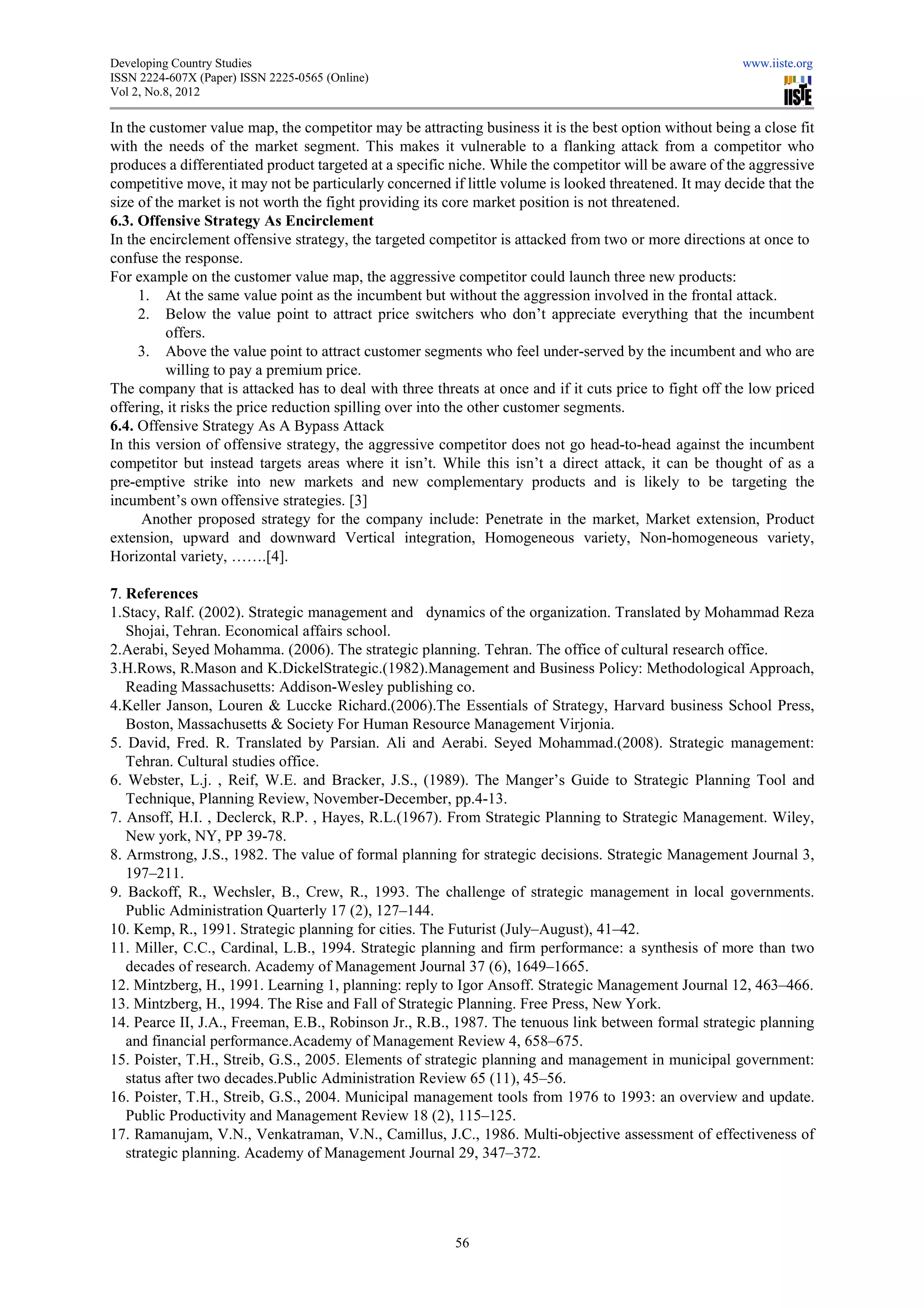 Developing Country Studies                                                                              www.iiste.org
ISSN 2224-607X (Paper) ISSN 2225-0565 (Online)
                                 0565
Vol 2, No.8, 2012

In the customer value map, the competitor may be attracting business it is the best option without being a close fit
                              ,                        attracting
with the needs of the market segment. This makes it vulnerable to a flanking attack from a competitor who
produces a differentiated product targeted at a specific niche. While the competitor will be aware of the aggressive
competitive move, it may not be particularly concerned if little volume is looked threatened. It may decide that the
size of the market is not worth the fight providing its core market position is not threatened.
6.3. Offensive Strategy As Encirclement
In the encirclement offensive strategy, the targeted competitor is attacked from two or more directions at once to
confuse the response.
For example on the customer value map, the aggressive competitor could launch three new products:
                                       map,
     1. At the same value point as the incumbent but without the aggression involved in the frontal attack.
     2. Below the value point to attract price switchers who don’t appreciate everything that the incumbent
                                                                                             ing
          offers.
     3. Above the value point to attract customer segments who feel under served by the incumbent and who are
                                                                          under-served
          willing to pay a premium price.
The company that is attacked has to deal with three threats at once and if it cuts price to fight off the low priced
                                                                   once
offering, it risks the price reduction spilling over into the other customer segments.
6.4. Offensive Strategy As A Bypass Attack
In this version of offensive strategy, the aggressive competitor does not g head-to-head against the incumbent
                                                                              go         head
competitor but instead targets areas where it isn’t. While this isn’t a direct attack, it can be thought of as a
pre-emptive strike into new markets and new complementary products and is likely to be targeting the
     emptive
incumbent’s own offensive strategies. [3]
       bent’s
      Another proposed strategy for the company include: Penetrate in the market, Market extension, Product
extension, upward and downward Vertical integration, Homogeneous variety, Non-               -homogeneous variety,
Horizontal variety, …….[4].

7. References
1.Stacy, Ralf. (2002). Strategic management and dynamics of the organization. Translated by Mohammad Reza
  Stacy,
   Shojai, Tehran. Economical affairs school.
2.Aerabi, Seyed Mohamma. (2006). The strategic planning. Tehran. The office of cultural research office.
  Aerabi,                                                                           cultural
3.H.Rows, R.Mason and K.DickelStrategic.(1982).Management and Business Policy: Methodological Approach,
   Reading Massachusetts: Addison-  -Wesley publishing co.
4.Keller Janson, Louren & Luccke Richard.(2006).The Essentials of Strategy, Harvard business School Press,
                                                                        Strategy,
   Boston, Massachusetts & Society For Human Resource Management Virjonia.
5. David, Fred. R. Translated by Parsian. Ali and Aerabi. Seyed Mohammad.(2008). Strategic management:
   Tehran. Cultural studies office.
6. Webster, L.j. , Reif, W.E. and Bracker, J.S., (1989). The Manger’s Guide to Strategic Planning Tool and
                  .
   Technique, Planning Review, November
                                  November-December, pp.4-13.
7. Ansoff, H.I. , Declerck, R.P. , Hayes, R.L.(1967). From Strategic Planning to Strategic Management. Wiley
                                                                                                          Wiley,
   New york, NY, PP 39-78.
8. Armstrong, J.S., 1982. The value of formal planning for strategic decisions. Strategic Management Journal 3,
   197–211.
9. Backoff, R., Wechsler, B., Crew, R., 1993. The challenge of strategic management in local governments.
   Public Administration Quarterly 17 (2), 127
       lic                                 127–144.
10. Kemp, R., 1991. Strategic planning for cities. The Futurist (July
                                                                (July–August), 41–42.
11. Miller, C.C., Cardinal, L.B., 1994. Strategic planning and firm performance: a synthesis of more than two
   decades of research. Academy of Management Journal 37 (6), 1649
                    earch.                                        1649–1665.
12. Mintzberg, H., 1991. Learning 1, planning: reply to Igor Ansoff. Strategic Management Journal 12, 463
                                                                                                       463–466.
13. Mintzberg, H., 1994. The Rise and Fall of Strategic Planning. Free Press, New York.
14. Pearce II, J.A., Freeman, E.B., Robinson Jr., R.B., 1987. The tenuous link between formal strategic planning
 4.
   and financial performance.Academy of Management Review 4, 658    658–675.
15. Poister, T.H., Streib, G.S., 2005. Elements of strategic planning and management in municipal government:
                                                                           management
   status after two decades.Public Administration Review 65 (11), 4545–56.
16. Poister, T.H., Streib, G.S., 2004. Municipal management tools from 1976 to 1993: an overview and update.
   Public Productivity and Management Review 18 (2), 115–125.
17. Ramanujam, V.N., Venkatraman, V.N., Camillus, J.C., 1986. Multi objective assessment of effectiveness of
                                                                    Multi-objective
   strategic planning. Academy of Management Journal 29, 347 347–372.




                                                        56
 