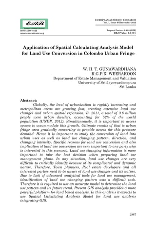 2867
ISSN 2286-4822
www.euacademic.org
EUROPEAN ACADEMIC RESEARCH
Vol. I, Issue 9/ December 2013
Impact Factor: 0.485 (GIF)
DRJI Value: 5.9 (B+)
Application of Spatial Calculating Analysis Model
for Land Use Conversion in Colombo Urban Fringe
W. H. T. GUNAWARDHANA
K.G.P.K. WEERAKOON
Department of Estate Management and Valuation
University of Sri Jayewardenepura
Sri Lanka
Abstract:
Globally, the level of urbanization is rapidly increasing and
metropolitan areas are growing fast, creating extensive land use
changes and urban spatial expansion. In 2011, a total of 3.6 billion
people were urban dwellers, accounting for 52% of the world
population (UNDP, 2012). Simultaneously, it is important to access
spaces to accommodate this growth. Ultimate results of that is urban
fringe area gradually converting to provide access for this pressure
demand. Hence it is important to study the conversion of land into
urban uses as well as land use changing pattern, direction, and
changing intensity. Specific reasons for land use conversion and also
implication of land use conversion are very important to any party who
is interested in this scenario. Land use changing information is more
important to take the best decision when preparing land use
management plans. In any situation, land use changes are very
difficult to critically identify because of its complicated and dynamic
nature. Therefore, Town planners, Real estate developers and all
interested parties need to be aware of land use changes and its nature.
Due to lack of advanced analytical tools for land use management,
identification of land use changing pattern was a difficult task.
Therefore it is required to use an accurate model to determine the land
use pattern and its future trend. Present GIS analysis provides a more
powerful platform for land based analysis. In this analysis it expects to
use Spatial Calculating Analysis Model for land use analysis
integrating GIS.
 