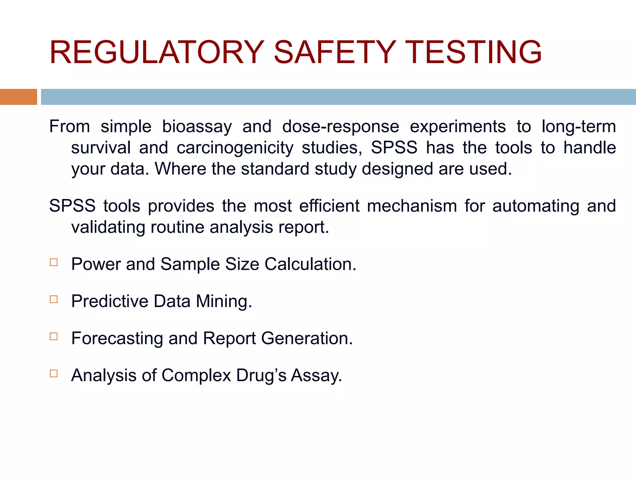 REGULATORY SAFETY TESTING
From simple bioassay and dose-response experiments to long-term
survival and carcinogenicity studies, SPSS has the tools to handle
your data. Where the standard study designed are used.
SPSS tools provides the most efficient mechanism for automating and
validating routine analysis report.
 Power and Sample Size Calculation.
 Predictive Data Mining.
 Forecasting and Report Generation.
 Analysis of Complex Drug’s Assay.
 