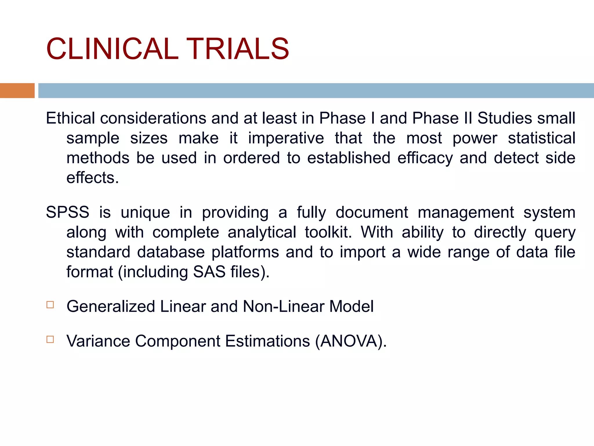 CLINICAL TRIALS
Ethical considerations and at least in Phase I and Phase II Studies small
sample sizes make it imperative that the most power statistical
methods be used in ordered to established efficacy and detect side
effects.
SPSS is unique in providing a fully document management system
along with complete analytical toolkit. With ability to directly query
standard database platforms and to import a wide range of data file
format (including SAS files).
 Generalized Linear and Non-Linear Model
 Variance Component Estimations (ANOVA).
 