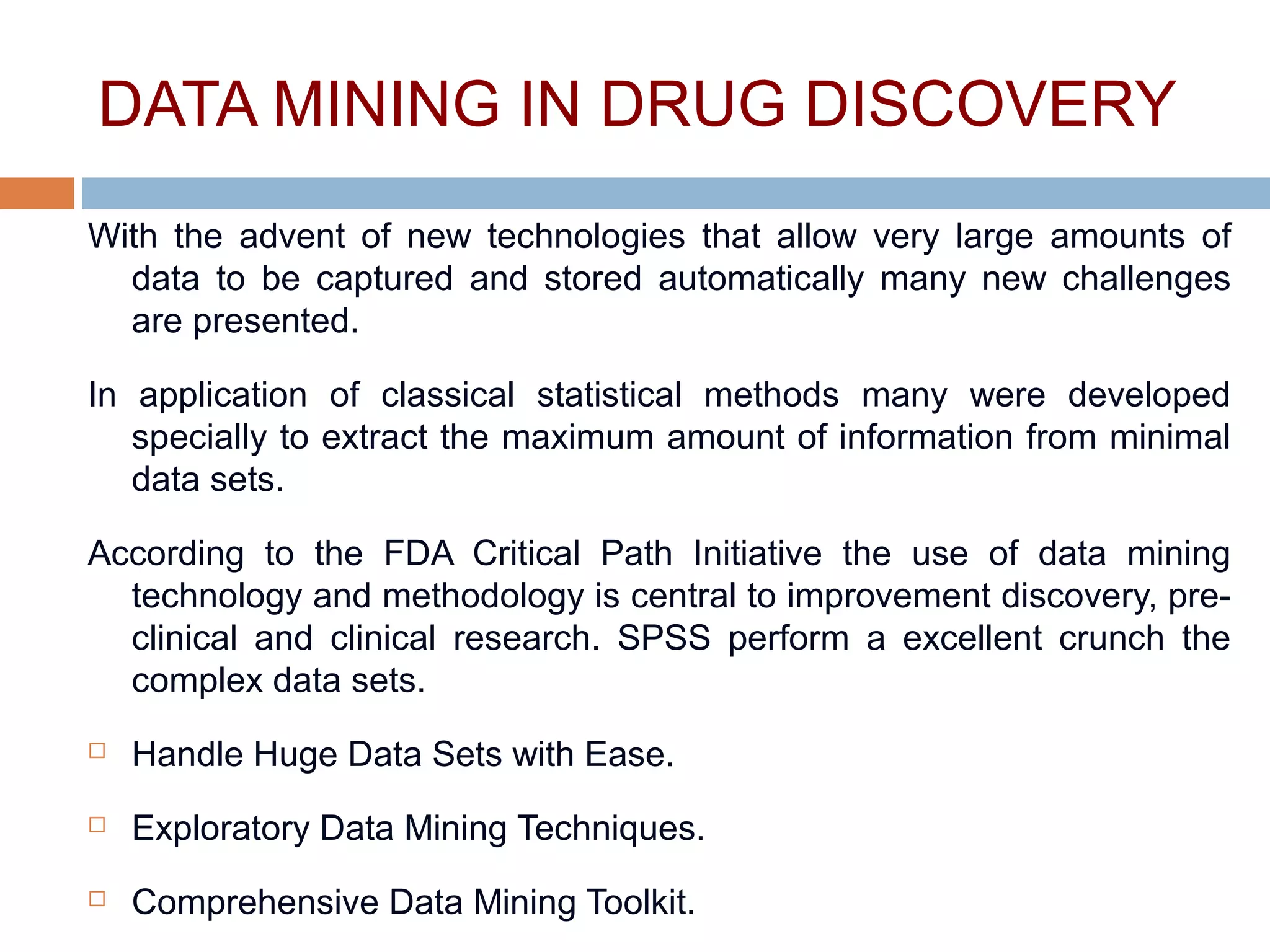 DATA MINING IN DRUG DISCOVERY
With the advent of new technologies that allow very large amounts of
data to be captured and stored automatically many new challenges
are presented.
In application of classical statistical methods many were developed
specially to extract the maximum amount of information from minimal
data sets.
According to the FDA Critical Path Initiative the use of data mining
technology and methodology is central to improvement discovery, pre-
clinical and clinical research. SPSS perform a excellent crunch the
complex data sets.
 Handle Huge Data Sets with Ease.
 Exploratory Data Mining Techniques.
 Comprehensive Data Mining Toolkit.
 