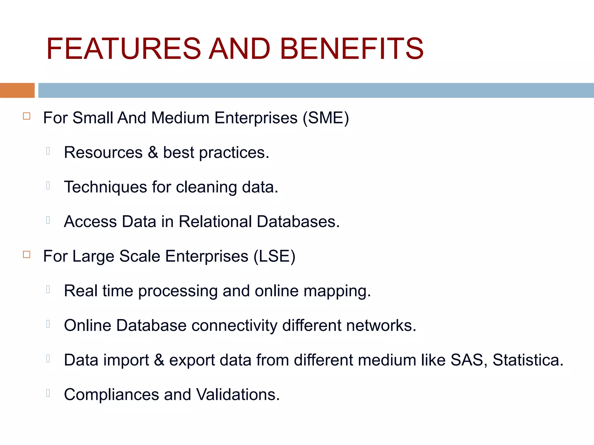 FEATURES AND BENEFITS
 For Small And Medium Enterprises (SME)
 Resources & best practices.
 Techniques for cleaning data.
 Access Data in Relational Databases.
 For Large Scale Enterprises (LSE)
 Real time processing and online mapping.
 Online Database connectivity different networks.
 Data import & export data from different medium like SAS, Statistica.
 Compliances and Validations.
 