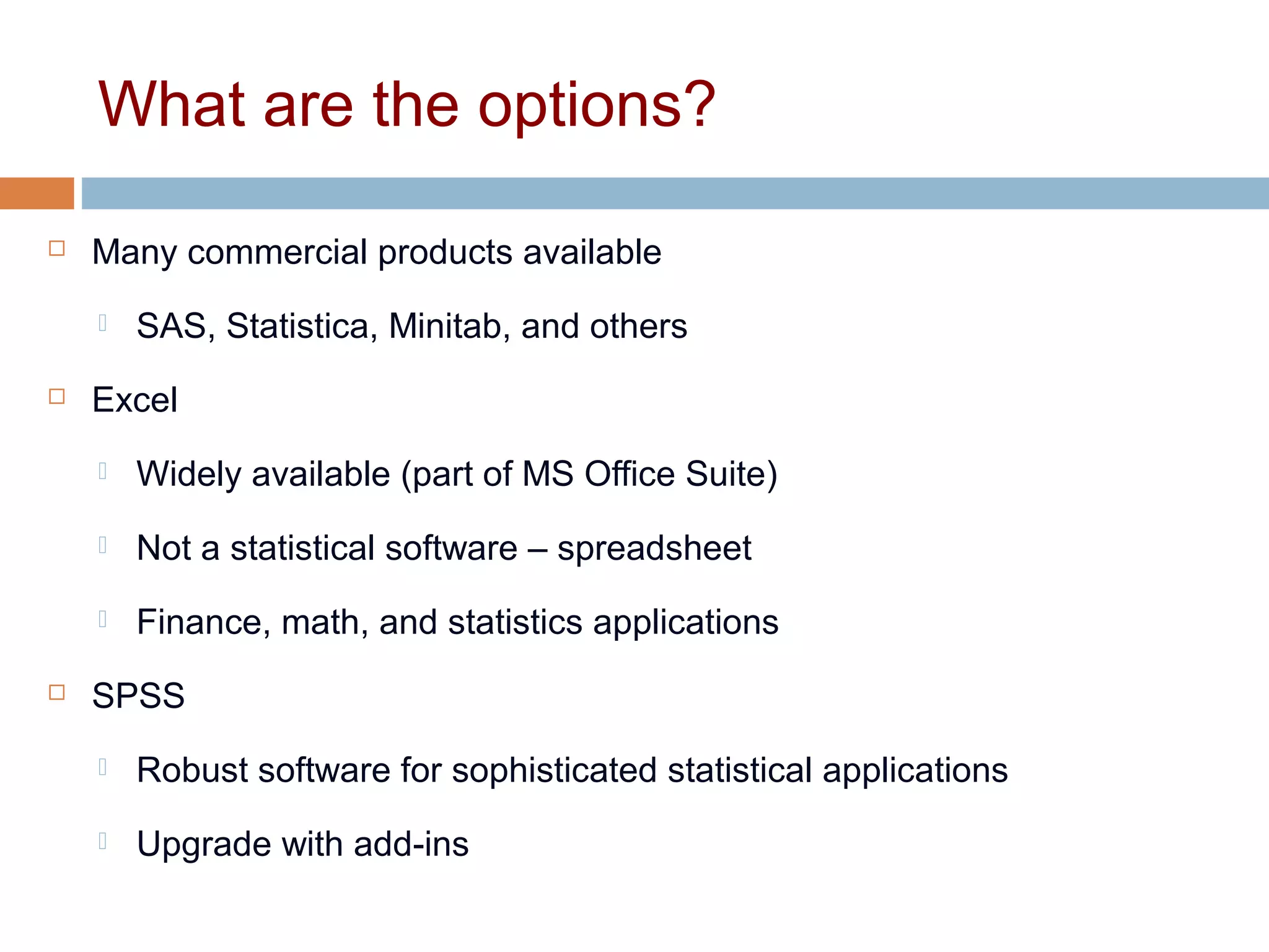 What are the options?
 Many commercial products available
 SAS, Statistica, Minitab, and others
 Excel
 Widely available (part of MS Office Suite)
 Not a statistical software – spreadsheet
 Finance, math, and statistics applications
 SPSS
 Robust software for sophisticated statistical applications
 Upgrade with add-ins
 