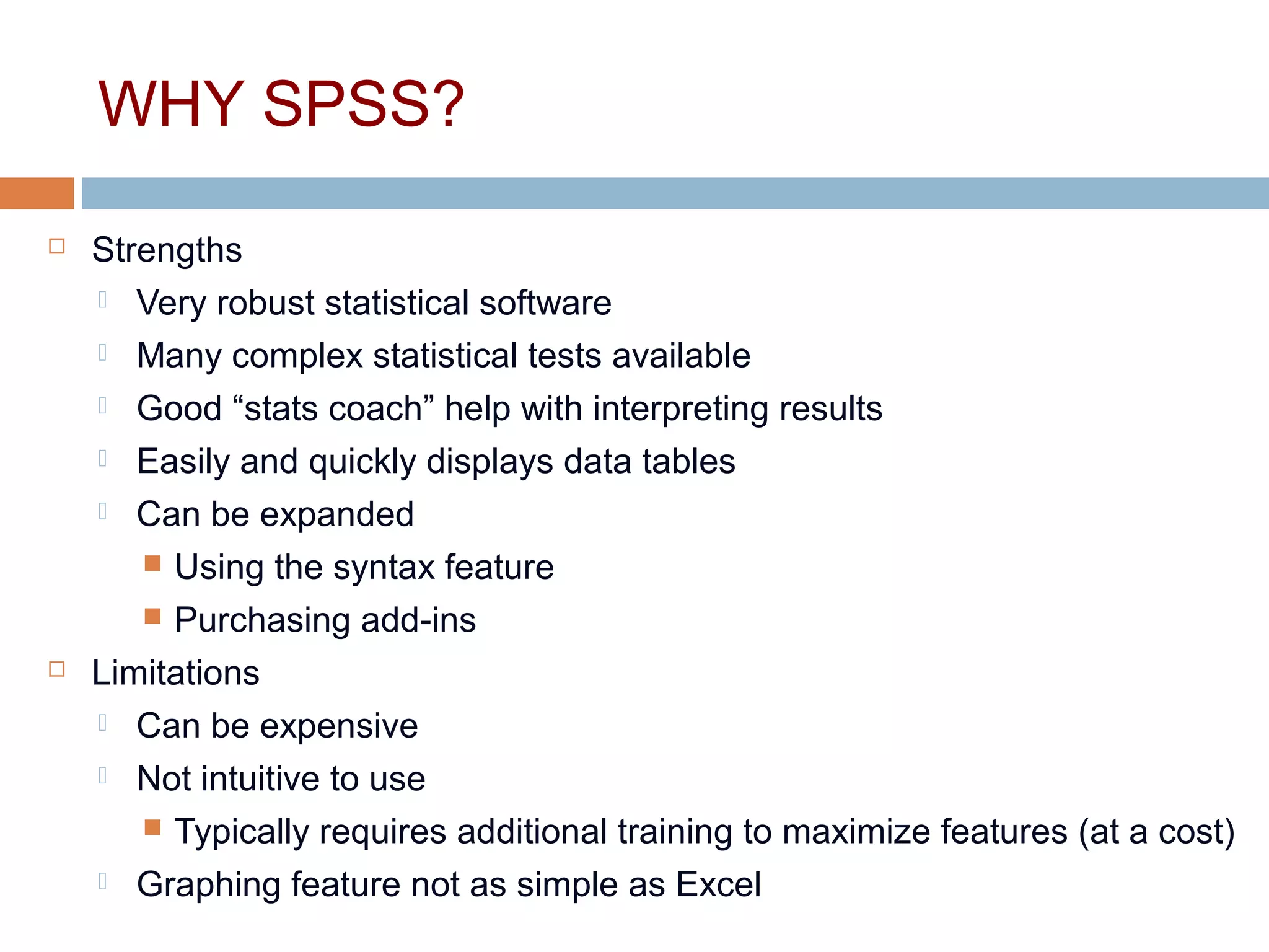 WHY SPSS?
 Strengths
 Very robust statistical software
 Many complex statistical tests available
 Good “stats coach” help with interpreting results
 Easily and quickly displays data tables
 Can be expanded
 Using the syntax feature
 Purchasing add-ins
 Limitations
 Can be expensive
 Not intuitive to use
 Typically requires additional training to maximize features (at a cost)
 Graphing feature not as simple as Excel
 