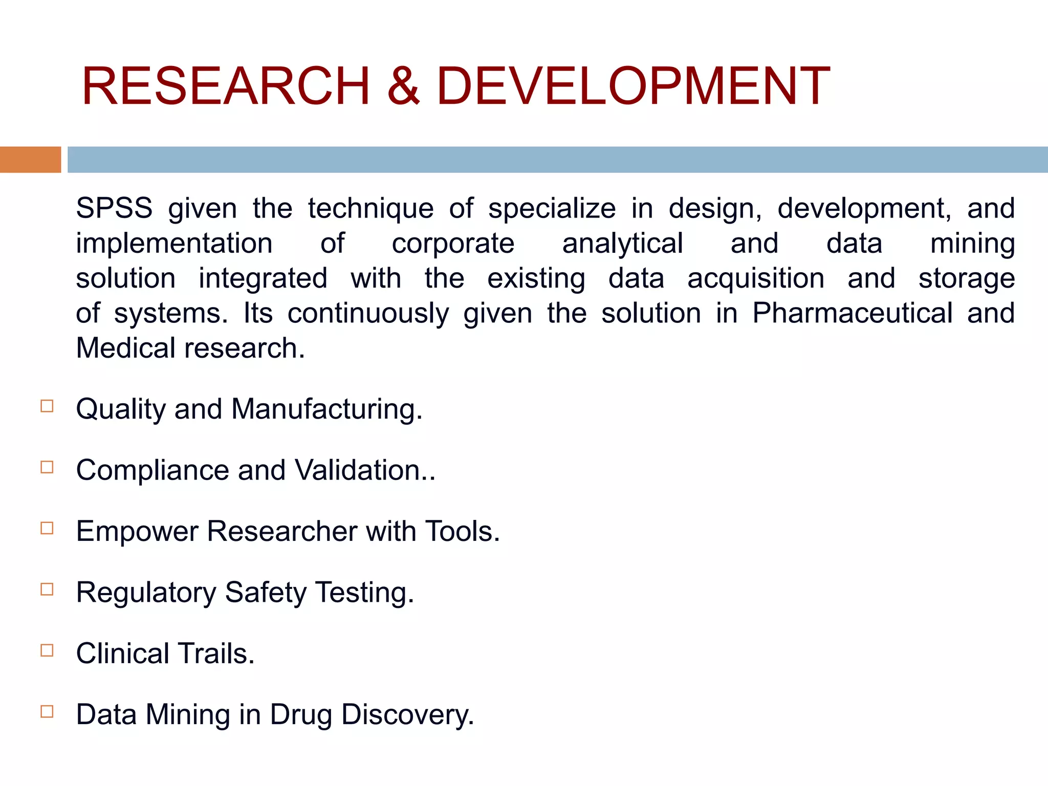 RESEARCH & DEVELOPMENT
SPSS given the technique of specialize in design, development, and
implementation of corporate analytical and data mining
solution integrated with the existing data acquisition and storage
of systems. Its continuously given the solution in Pharmaceutical and
Medical research.
 Quality and Manufacturing.
 Compliance and Validation..
 Empower Researcher with Tools.
 Regulatory Safety Testing.
 Clinical Trails.
 Data Mining in Drug Discovery.
 