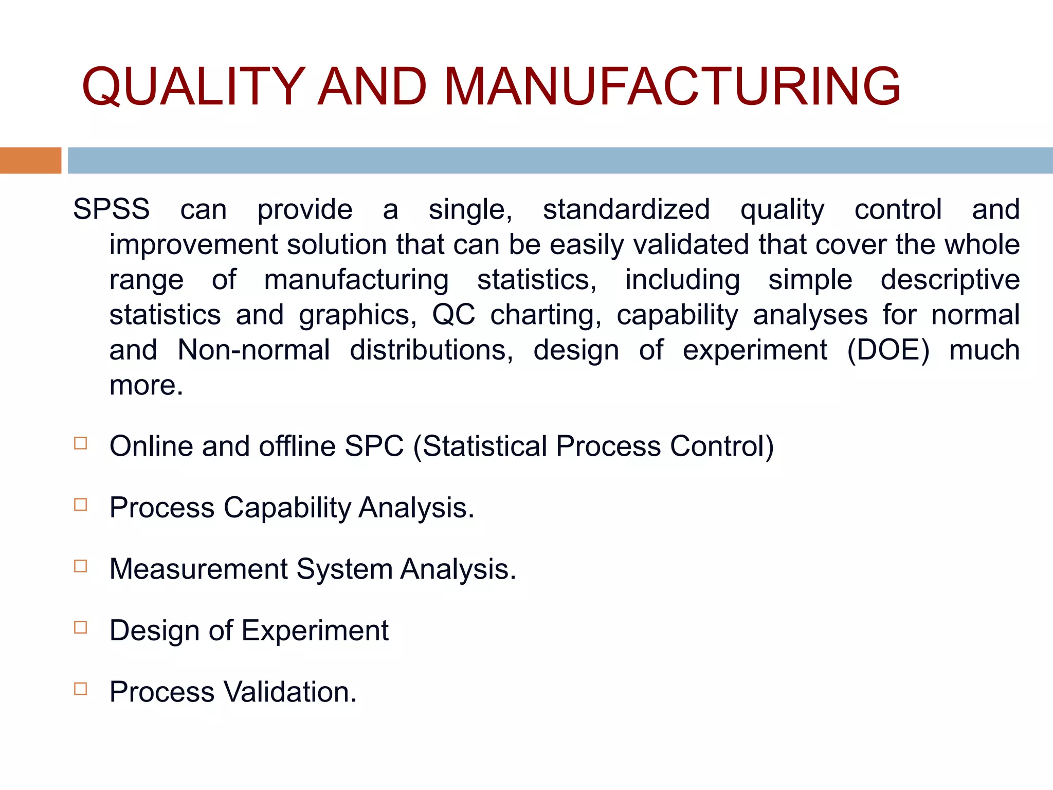 QUALITY AND MANUFACTURING
SPSS can provide a single, standardized quality control and
improvement solution that can be easily validated that cover the whole
range of manufacturing statistics, including simple descriptive
statistics and graphics, QC charting, capability analyses for normal
and Non-normal distributions, design of experiment (DOE) much
more.
 Online and offline SPC (Statistical Process Control)
 Process Capability Analysis.
 Measurement System Analysis.
 Design of Experiment
 Process Validation.
 