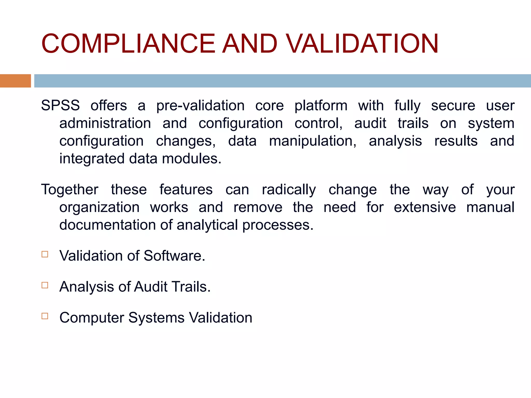 COMPLIANCE AND VALIDATION
SPSS offers a pre-validation core platform with fully secure user
administration and configuration control, audit trails on system
configuration changes, data manipulation, analysis results and
integrated data modules.
Together these features can radically change the way of your
organization works and remove the need for extensive manual
documentation of analytical processes.
 Validation of Software.
 Analysis of Audit Trails.
 Computer Systems Validation
 