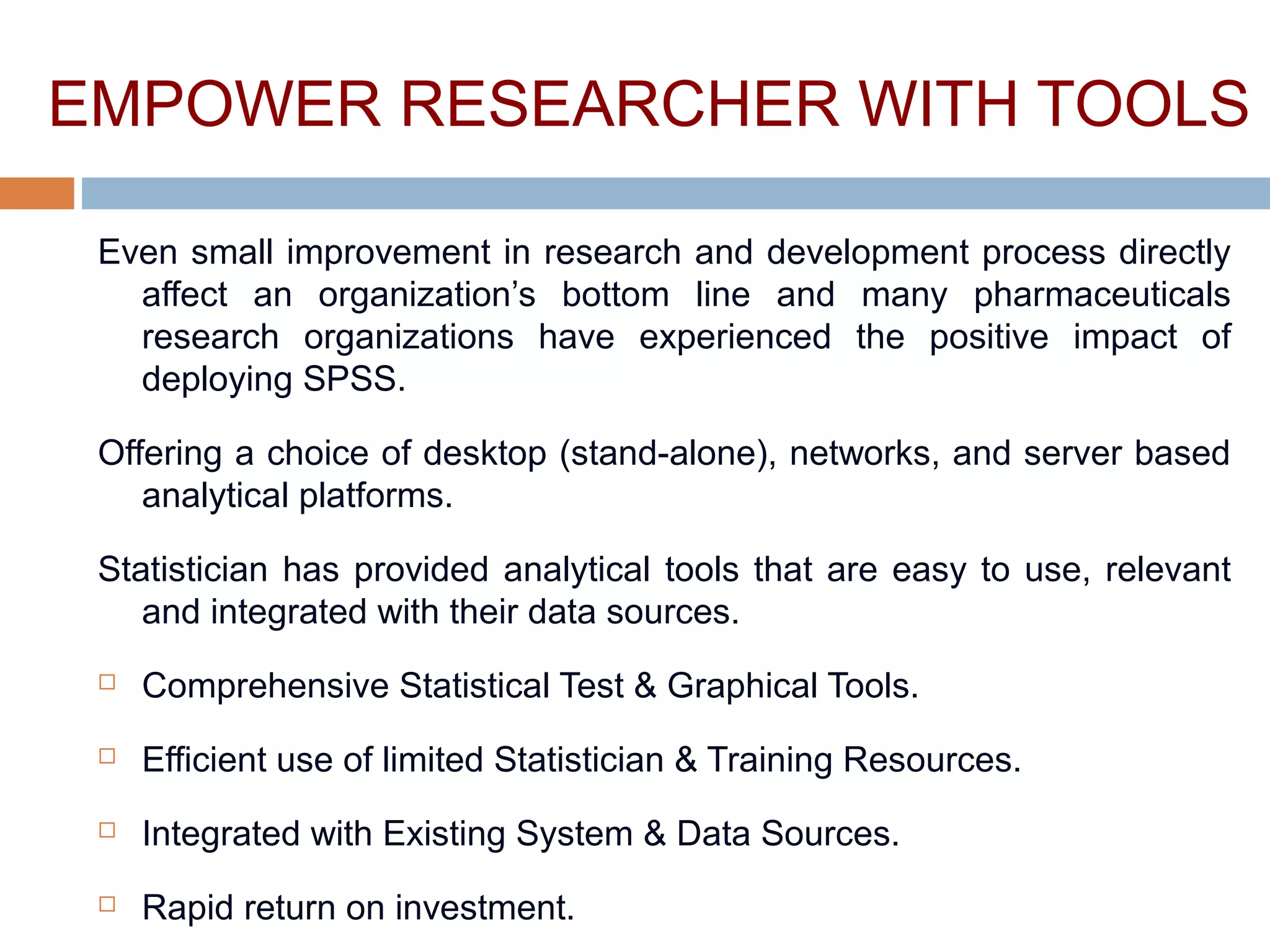 EMPOWER RESEARCHER WITH TOOLS
Even small improvement in research and development process directly
affect an organization’s bottom line and many pharmaceuticals
research organizations have experienced the positive impact of
deploying SPSS.
Offering a choice of desktop (stand-alone), networks, and server based
analytical platforms.
Statistician has provided analytical tools that are easy to use, relevant
and integrated with their data sources.
 Comprehensive Statistical Test & Graphical Tools.
 Efficient use of limited Statistician & Training Resources.
 Integrated with Existing System & Data Sources.
 Rapid return on investment.
 