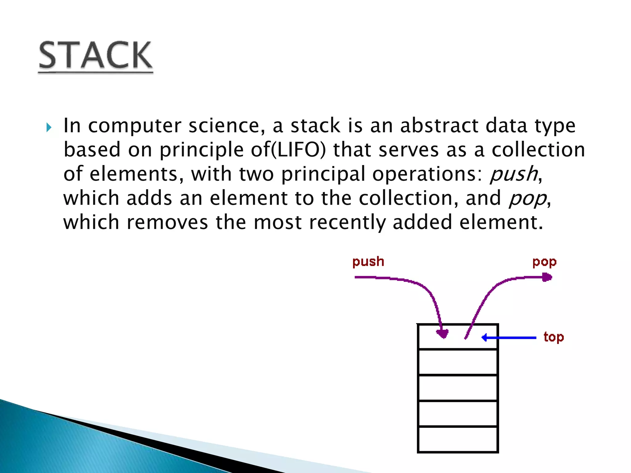  In computer science, a stack is an abstract data type
based on principle of(LIFO) that serves as a collection
of elements, with two principal operations: push,
which adds an element to the collection, and pop,
which removes the most recently added element.
 