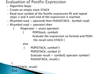  Algorithm Steps
1. Create an empty stack STACK
2. Read next symbol of the Postfix expression PE and repeat
steps 3 and 4 until end of the expression is reached.
3. If(symbol read = operand) then PUSH(STACK , Symbol read)
4. If(symbol read = operator) then
{ if(operator = unary operator)
{ POP(Stack, symbol)
Evaluate the expression so formed and PUSH
the result onto STACK }
else
{ POP(STACK, symbol1)
POP(STACK, symbol 2)
Evaluate result = symbol2 operator symbol1
PUSH(STACK, result) }
}
5. POP(STACK, result)
6. End
 