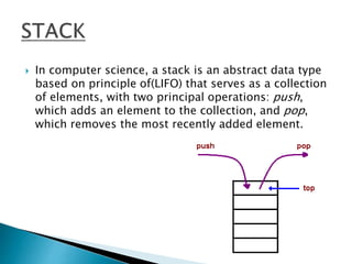 In computer science, a stack is an abstract data type
based on principle of(LIFO) that serves as a collection
of elements, with two principal operations: push,
which adds an element to the collection, and pop,
which removes the most recently added element.
 
