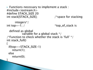  Functions necessary to implement a stack :
#include<iostream.h>
#define STACK_SIZE 20
int stack[STACK_SIZE]; /*space for stacking
integers*/
int top=-1; / *top_of_stack is
defined as global
variable for a global stack */
/*Function to check whether the stack is ‘full’ */
int stack_full()
{
if(top==STACK_SIZE-1)
return(1);
else
return(0);
}
 