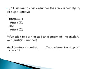 /* Function to check whether the stack is ‘empty’ */
int stack_empty()
{
if(top==-1)
return(1);
else
return(0);
}
/*Function to push or add an element on the stack.*/
void push(int number)
{
stack[++top]=number; /*add element on top of
stack */
}
 