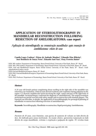 ISSN 1807-5274
                                                             Rev. Clín. Pesq. Odontol., Curitiba, v. 4, n. 2, p. 101-105, maio/ago. 2008
                                                                                        ©Revista de Clínica e Pesquisa Odontológica




            APPLICATION OF STEREOLITHOGRAPHY IN
           MANDIBULAR RECONSTRUCTION FOLLOWING
            RESECTION OF AMELOBLASTOMA: case report

        Aplicação da estereolitografia na reconstrução mandibular após ressecção de
                               ameloblastoma: relato de caso

            Camila Lopes Cardoso1, Etiene de Andrade Munhoz2, Eduardo Dias Ribeiro3,
             José Bonifácio de Souza Neto4, Eduardo Sant’Ana5, Osny Ferreira Júnior6
1
    DDS, MSc student, Department of Stomatology, Bauru Dental School, University of São Paulo, Bauru, SP - Brazil.
2
    DDS, MSc, PhD student, Department of Stomatology, Bauru Dental School, University of São Paulo, Bauru, SP - Brazil.
3
    DDS, Oral and Maxillofacial Surgeon, Bauru Dental School, University of São Paulo, Bauru, SP - Brazil, e-mail:
    eduardodonto@yahoo.com.br
4
    DDS,Oral and Maxillofacial Surgeon, Bauru, SP - Brazil.
5
    DDS, PhD, Oral and Maxillofacial surgeon, Department of Stomatology Bauru Dental School, University of São Paulo, Bauru,
    SP - Brazil.
6
    DDS, PhD, Professor, Department of Stomatology, Bauru Dental School, University of São Paulo, Bauru, SP - Brazil.




            Abstract
            A 32-year-old female patient complaining about swelling in the right side of the mandible was
            referred to our Institution. Clinical exam showed erythema and crepitation during palpation in the
            region. CT showed a multilocular lesion involving the angle, ramus and part of the right body of
            the mandible. Incisional biopsy confirmed the diagnosis of ameloblastoma. The surgical treatment
            performed was partial resection with safety margin and reconstruction with titanium plaques. The
            reported case describes, in details, the application of stereolithography for presurgical planning of
            mandibular reconstruction following resection of ameloblastoma.

            Keywords: Stereolithography; Mandibular reconstruction; Rapid prototyping; Ameloblastoma.


            Resumo

            Paciente de 32 anos, sexo feminino, com queixa de aumento de volume no lado direito da
            face, foi indicada para nossa instituição. Ao exame clínico, apresentou tumoração no lado
            direito do corpo mandibular, eritema e crepitação à palpação da região. TC revelou lesão


                                 Rev Clín Pesq Odontol. 2008 maio/ago;4(2):101-105
 