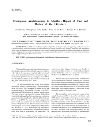 Int. J. Morphol.,
26(2):263-268, 2008.




     Desmoplasic Ameloblastoma in Maxilla - Report of Case and
                      Review of the Literature

        Ameloblastoma Desmoplásico en la Maxila - Relato de un Caso y Revisión de la Literatura

                         *
                          Pollianna Muniz Alves; *Karuza Maria Alves Pereira; *Marcelo Gadelha Vasconcelos;
                       **
                        Lélia Batista de Souza; **Lélia Maria Guedes de Queiroz & **Ana Myriam Costa Medeiros


ALVES, P. M.; PEREIRA, K. M. A.; VASCONCELOS, M. G.; SOUZA, L. B.; QUEIROZ, L. M. G. & MEDEIROS, A. M. C.
Desmoplasic ameloblastoma in maxilla – Report of case and review of the literature. Int. J. Morphol., 26(2):263-268, 2008.

         SUMMARY: The ameloblastoma is a benign neoplasm of epithelial odontogenic origin, slowly growing, locally invasive and it
is the most common odontogenic tumor in the jaws. Histologically, various types have been described in literature. The desmoplastic
variant is rare and characterized by difference in the typical findings of ameloblastoma, including localization, radiographic and histological
features. The purpose of this article is to report a case of desmoplastic ameloblastoma in the left maxilla, and review of relevant literature,
emphasizing peculiar aspects of this unusual lesion.

           KEY WORDS: Ameloblastoma; Desmoplastic Ameloblastoma; Odontogenic tumours.



INTRODUCTION


        The ameloblastoma is a benign odontogenic tumor                       re-absorption of the adjacent teeth roots is not found to be
of epithelial origin that exhibits a locally aggressive behavior              uncommon and the presence of a tooth inside, usually the
with a high level of recurrence, being believed to theoretically              inferior third molar, can be associated to the tumoral mass
come from dental lamina remains, the enamel organ in                          (Hollows et al., 2000; Neville et al., 2004).
development, epithelial cover of odontogenic cysts or from
the cells of the basal layer of the oral mucosa (Güngüm &                             Various histological patterns of the ameloblastoma
Hos¸gören, 2005; Adebiyi et al., 2006).                                       are described on the literature, including the follicular,
                                                                              plexiform and acantomatosous types, of granular cells, basal
         The ameloblastoma is the second most common                          cells and the desmoplasic (Dos Santos et al., 2006). Recently,
odontogenic tumor of epithelial origin (25%) that happens                     the World Health Organization (WHO) considered the
in the oral cavity, often attacking the molar regions and                     desmoplasic ameloblastoma not only a histological variant,
ascending ramus of the mandible (Fregnani et al., 2007),                      but a clinic variant of this tumor itself.
and only about 20% happens in the posterior maxilla region.
The lesion presents prevalence between the third and the                              The desmoplasic ameloblastoma is a rare variant,
fourth life decade, equally affecting both genders and having                 initially described in 1984 by Eversole et al. (Hirota et al.,
no predilection for race (Zwahlen & Gräntz, 2002; Ledesma-                    2005; Desai et al., 2006), which presents accentuated
Montes et al., 2007). The tumor is usually asymptomatic,                      predilection for the anterior region of the maxilla and the
grows slowly and small lesions can be detected only by                        mandible, preferably for the maxilla (Neville et al.). The
routine radiographic exams. The lesion can cause increase                     tumor usually happens between the third and fifth life decade,
in volume, pain, bad occlusion and paresthesia of the affected                with an equal attack rate between men and women. It
area (Becelli et al., 2002). Radiographically, the neoplasia                  represents from 4 to 5% of all ameloblastomas (Manuel et
can be presented as a unilocular or multilocular radiolucent                  al., 2002). In relation to the radiographic aspects, this type
image in the shape of “soap bubbles” or “honeycomb”. The                      of lesion rarely suggests the diagnosis of an ameloblastoma

*
     DDS, MSc, Department of Oral Pathology, School of Dentistry, Federal University of Rio Grande do Norte, Natal, RN, Brazil.
**
     DDS, MSc, PhD, Professor, Department of Oral Pathology, School of Dentistry, Federal University of Rio Grande do Norte, Natal, RN, Brazil.

                                                                                                                                                  263
 