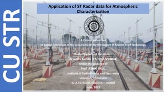 Application of ST Radar data for Atmospheric
Characterization
A Project submitted
In partial fulfillment of the requirements for the degree of Master of of Technology
in
Radio Physics and Electronics
Arkadev Kundu (97/RPM/201001)
Under the guidance of
Prof. ASHIK PAUL
Institute of Radio Physics and Electronics
University of Calcutta
92 A.P.C ROAD. KOLKATA – 700009
June, 2022
CU
STR
 