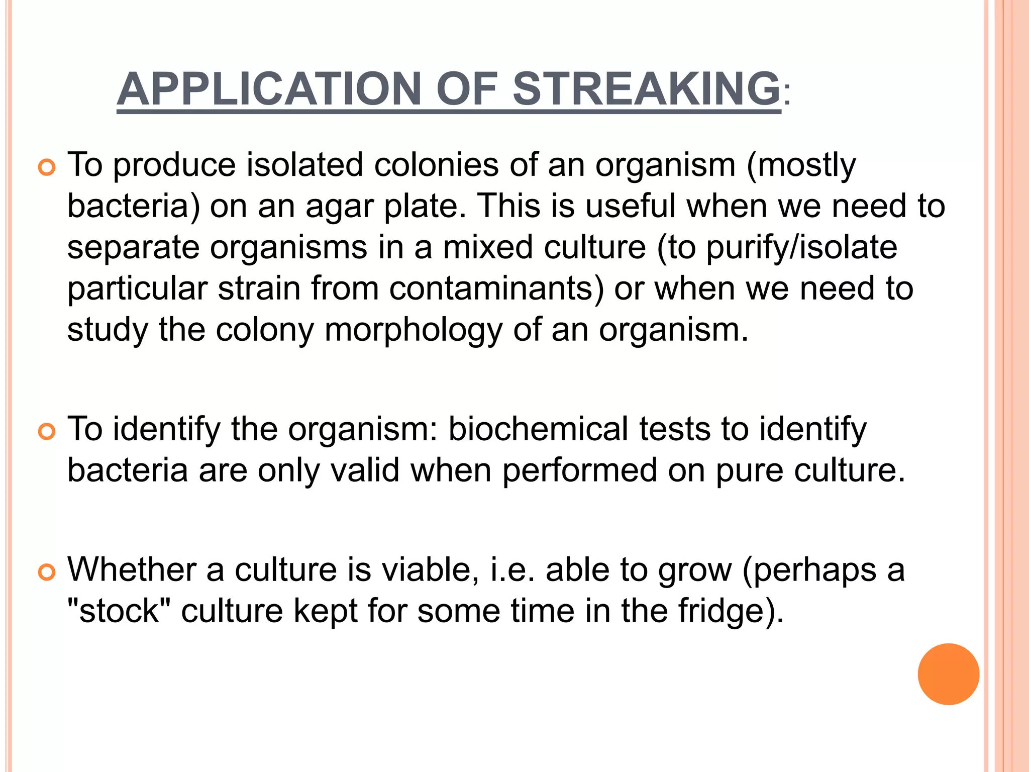 APPLICATION OF STREAKING:
 To produce isolated colonies of an organism (mostly
bacteria) on an agar plate. This is useful when we need to
separate organisms in a mixed culture (to purify/isolate
particular strain from contaminants) or when we need to
study the colony morphology of an organism.
 To identify the organism: biochemical tests to identify
bacteria are only valid when performed on pure culture.
 Whether a culture is viable, i.e. able to grow (perhaps a
"stock" culture kept for some time in the fridge).
 