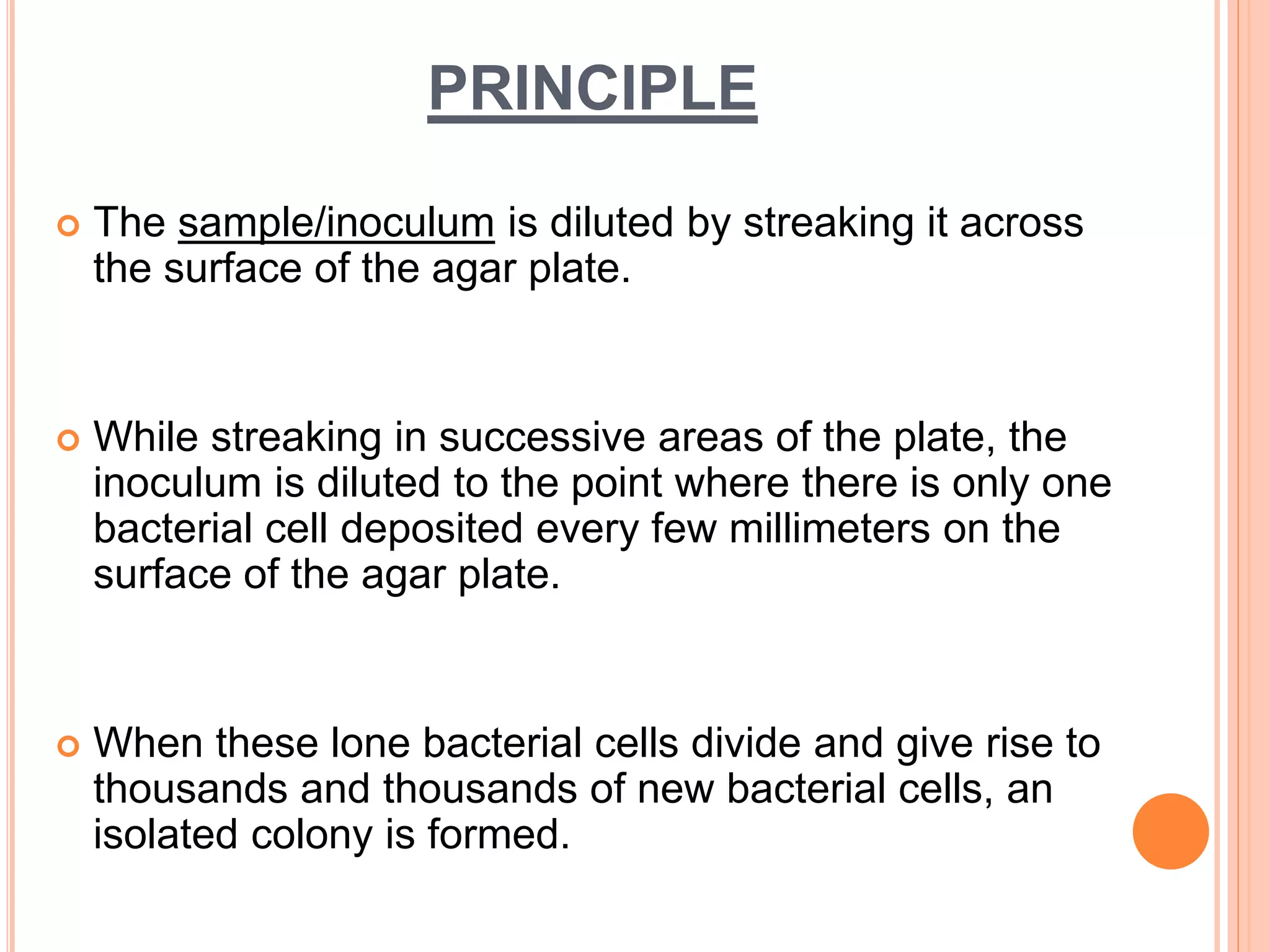 PRINCIPLE
 The sample/inoculum is diluted by streaking it across
the surface of the agar plate.
 While streaking in successive areas of the plate, the
inoculum is diluted to the point where there is only one
bacterial cell deposited every few millimeters on the
surface of the agar plate.
 When these lone bacterial cells divide and give rise to
thousands and thousands of new bacterial cells, an
isolated colony is formed.
 