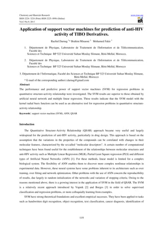 Chemistry and Materials Research www.iiste.org
ISSN 2224- 3224 (Print) ISSN 2225- 0956 (Online)
Vol.3 No.9, 2013
119
Application of support vector machines for prediction of anti-HIV
activity of TIBO Derivatives.
Rachid Darnag 1
* Brahim Minaoui 2
Mohamed Fakir 3
1. Département de Physique, Laboratoire de Traitement de l'Information et de Télécommunication,
Faculté des
Sciences et Technique BP 523 Université Sultan Moulay Slimane, Béni-Mellal, Morocco,
2. Département de Physique, Laboratoire de Traitement de l'Information et de Télécommunication,
Faculté des
Sciences et Technique BP 523 Université Sultan Moulay Slimane, Béni-Mellal, Morocco
3. Département de l’Informatique, Faculté des Sciences et Technique BP 523 Université Sultan Moulay Slimane,
Béni-Mellal, Morocco
* E-mail of the corresponding author:r.darnag@gmail.com
Abstract
The performance and predictive power of support vector machines (SVM) for regression problems in
quantitative structure-activity relationship were investigated. The SVM results are superior to those obtained by
artificial neural network and multiple linear regression. These results indicate that the SVM model with the
kernel radial basis function can be used as an alternative tool for regression problems in quantitative structure-
activity relationship.
Keywords: support vector machine (SVM); ANN; QSAR
Introduction
The Quantitative Structure-Activity Relationship (QSAR) approach became very useful and largely
widespread for the prediction of anti-HIV activity, particularly in drug design. This approach is based on the
assumption that the variations in the properties of the compounds can be correlated with changes in their
molecular features, characterized by the so-called “molecular descriptors”. A certain number of computational
techniques have been found useful for the establishment of the relationships between molecular structures and
anti-HIV activity such as Multiple Linear Regression (MLR), Partial Least Square regression (PLS) and different
types of Artificial Neural Networks (ANN) [1]. For these methods, linear model is limited for a complex
biological system. The flexibility of ANN enables them to discover more complex nonlinear relationships in
experimental data. However, these neural systems have some problems inherent to its architecture such as over
training, over fitting and network optimization. Other problems with the use of ANN concern the reproducibility
of results, due largely to random initialization of the networks and variation of stopping criteria. Owing to the
reasons mentioned above, there is a growing interest in the application of SVM in the field of QSAR. The SVM
is a relatively recent approach introduced by Vapnik [2] and Burges [3] in order to solve supervised
classification and regression problems, or more colloquially learning from examples.
SVM have strong theoretical foundations and excellent empirical successes. They have been applied to tasks
such as handwritten digit recognition, object recognition, text classification, cancer diagnosis, identification of
 