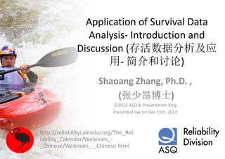 Application of Survival Data 
                  Analysis‐ Introduction and 
                  Analysis Introduction and
               Discussion (存活数据分析及应
                          (
                      用‐ 简介和讨论)
                       Shaoang Zhang, Ph.D. ,
                           (张少昂博士)
                             ©2012 ASQ & Presentation Xing
                             ©2012 ASQ & Presentation Xing
                             Presented live on Dec 15th, 2012



http://reliabilitycalendar.org/The_Rel
iability Calendar/Webinars_‐
       y_          /
_Chinese/Webinars_‐_Chinese.html
 