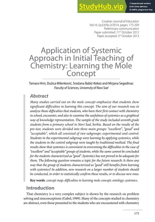 175
Application of Systemic
Approach in Initial Teaching of
Chemistry: Learning the Mole
Concept
Tamara Hrin, Dušica Milenković, Snežana Babić-Kekez and Mirjana Segedinac
Faculty of Sciences, University of Novi Sad
Abstract
Many studies carried out on the mole concept emphasize that students show
significant difficulties in learning this concept. The aim of our research was to
analyze those difficulties that students, who have their first contact with chemistry
in school, encounter, and also to examine the usefulness of systemics as a graphical
way of knowledge representation. The sample of the study included seventh grade
students from a primary school in Novi Sad, Serbia. Based on the results of the
pre-test, students were divided into three main groups: “excellent”, “good” and
“acceptable”, which all consisted of two subgroups: experimental and control.
Students in the experimental subgroup were learning by applying systemics, while
the students in the control subgroup were taught by traditional method. The final
results show that systemics is convenient in overcoming the difficulties in the case of
“excellent”and“acceptable”groups of students, while the same cannot be concluded
for the students characterized as“good”.Systemics has not proved to be adequate for
them. The following question remains a topic for the future research: Is there any
way that the group of students characterized as “good” still benefits from learning
with systemics? In addition, new research on a larger number of students should
be conducted, in order to statistically confirm these results, or to discuss new ones.
Key words: concept map; difficulties in learning mole concept; ontology; systemics.
Introduction
That chemistry is a very complex subject is shown by the research on problem
solving and misconceptions (Gabel,1999).Many of the concepts studied in chemistry
are abstract,even those presented to the students who are encountered with chemistry
Croatian Journal of Education
Vol.16; Sp.Ed.No.3/2014, pages: 175-209
Preliminary communication
Paper submitted: 11th
October 2012
Paper accepted: 3rd
October 2013
 