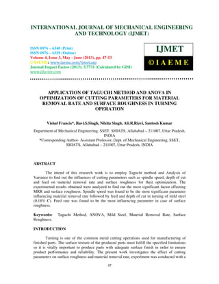 International Journal of Mechanical Engineering and Technology (IJMET), ISSN 0976 –
6340(Print), ISSN 0976 – 6359(Online) Volume 4, Issue 3, May - June (2013) © IAEME
47
APPLICATION OF TAGUCHI METHOD AND ANOVA IN
OPTIMIZATION OF CUTTING PARAMETERS FOR MATERIAL
REMOVAL RATE AND SURFACE ROUGHNESS IN TURNING
OPERATION
Vishal Francis*, Ravi.S.Singh, Nikita Singh, Ali.R.Rizvi, Santosh Kumar
Department of Mechanical Engineering, SSET, SHIATS, Allahabad – 211007, Uttar Pradesh,
INDIA
*Corresponding Author- Assistant Professor, Dept. of Mechanical Engineering, SSET,
SHIATS, Allahabad – 211007, Uttar Pradesh, INDIA
ABSTRACT
The intend of this research work is to employ Taguchi method and Analysis of
Variance to find out the influences of cutting parameters such as spindle speed, depth of cut
and feed on material removal rate and surface roughness for their optimization. The
experimental results obtained were analyzed to find out the most significant factor effecting
MRR and surface roughness. Spindle speed was found to be the most significant parameter
influencing material removal rate followed by feed and depth of cut in turning of mild steel
(0.18% C). Feed rate was found to be the most influencing parameter in case of surface
roughness.
Keywords: Taguchi Method, ANOVA, Mild Steel, Material Removal Rate, Surface
Roughness.
INTRODUCTION
Turning is one of the common metal cutting operations used for manufacturing of
finished parts. The surface texture of the produced parts must fulfill the specified limitations
so it is vitally important to produce parts with adequate surface finish in order to ensure
product performance and reliability. The present work investigates the effect of cutting
parameters on surface roughness and material removal rate, experiment was conducted with a
INTERNATIONAL JOURNAL OF MECHANICAL ENGINEERING
AND TECHNOLOGY (IJMET)
ISSN 0976 – 6340 (Print)
ISSN 0976 – 6359 (Online)
Volume 4, Issue 3, May - June (2013), pp. 47-53
© IAEME: www.iaeme.com/ijmet.asp
Journal Impact Factor (2013): 5.7731 (Calculated by GISI)
www.jifactor.com
IJMET
© I A E M E
 