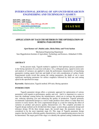International Journal of Advanced Research in Engineering and Technology (IJARET), ISSN
0976 – 6480(Print), ISSN 0976 – 6499(Online) Volume 4, Issue 4, May – June (2013), © IAEME
191
APPLICATION OF TAGUCHI METHOD IN THE OPTIMIZATION OF
BORING PARAMETERS
Ajeet Kumar rai*, Shalini yadav, Richa Dubey and Vivek Sachan
Mechanical Engineering Department
Sam Higginbottom Institute of Agriculture, Technology and Sciences, Allahabad-211004,
India
ABSTRACT
In the present study, Taguchi method is applied to find optimum process parameters
in the boring operation of a cast iron work piece. A L27 orthogonal array, signal-to-noise ratio
and analysis of variances are applied to study the performance characteristics of machining
parameters (cutting speed, feed rate and depth of cut) with consideration of surface finish.
Experimental results reveal that among the cutting parameters, the depth of cut is most
significant machining parameter for surface roughness followed by feed rate and cutting
speed in the specified test range.
Keywords:, Optimization, Taguchi method, S/N ratio, Boring operation
INTRODUCTION
Taguchi parameter design offers a systematic approach for optimization of various
parameters with regards to performance, quality and cost. And it is important in a sense to
meet the challenge coming before the manufacturers, which are to increase the production
rate, reducing operating cost and enhancing the quality of production. Taguchi primarily
recommends experimental design as a tool to make products more robust- to make them less
sensitive to noise factors. He views experimental design as a tool for reducing the effect of
variation on product and process quality characteristics [1]. The complete procedure in
Taguchi design method can be divided into three stages: system design, parameter design and
tolerance design. Of the three design stages, the second stage- the parameter design –is
considered to be the most important stage [2]. This stage of Taguchi parameter design
requires that the factors affecting quality characteristics in the manufacturing process have to
be determined. The major goal of this stage is to identify the optimal cutting conductions that
INTERNATIONAL JOURNAL OF ADVANCED RESEARCH IN
ENGINEERING AND TECHNOLOGY (IJARET)
ISSN 0976 - 6480 (Print)
ISSN 0976 - 6499 (Online)
Volume 4, Issue 4, May – June 2013, pp. 191-199
© IAEME: www.iaeme.com/ijaret.asp
Journal Impact Factor (2013): 5.8376 (Calculated by GISI)
www.jifactor.com
IJARET
© I A E M E
 