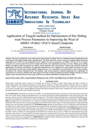 Kumar Vikas, Singh Shailesh, International Journal of Advance Research, Ideas and Innovations in Technology.
© 2017, www.IJARIIT.com All Rights Reserved Page | 159
ISSN: 2454-132X
Impact factor: 4.295
(Volume3, Issue6)
Available online at www.ijariit.com
Application of Taugchi method for Optimization of Dry Sliding
wear Process Parameters in Improving the Wear of
Al6061+4%B4C+4%CU based Composite
Vikas Kumar
Mechanical Engineering
Dr. APJ Abdul Kalam Technical University, Lucknow
012vikaskumar@gmail.com
Shailesh Singh
Mechanical Engineering
Dr. APJ Abdul Kalam Technical University, Lucknow
mechshaileshsingh@gmail.com
Abstract: The process parameters can be improved by using Taugchi’s method which is a statistical method of optimization and
it also improve the product quality that is manufactured. The main aim of the current research is to apply Taughci method of
optimization and ANOVA in the optimization of dry sliding wear process parameters of Al6061- 4% B4C & 4% Cu based
composite. In current analysis three factors mainly selected for wear optimization and they are loads, sliding speed, sliding
distance and effect of these parameters are studies and the optimum value of each factor is find out by using the method of
optimization. To study the wear behavior of composite orthogonal array ( L9 ), Signal to nose ratio analysis of variance are used.
The experiment is carried out by using suitable orthogonal array ( L9 ). Experiments are performed on a pin on disc machine
according to the selected orthogonal array. The optimum value of the parameters obtained graphically and confirmation of
experiments are carried out. Smaller is the better approach used for selection of optimum parameters finally scanning of wearied
surfaces under Scanning Electron Microscope and shows the uniform distribution of metal matrix in AMCs.
Keyword: Stir casting, AMCs, Taugchi Method, Orthogonal Array, ANOVA, Dry Sliding Wear, S/N Ratio, Pin on Disc.
I. INTRODUCTION
Metal matrix composite mainly consists of two phase one of them is known as metal matrix phase and other is known as
reinforcement phase. The strength and hardness of metal matrix composite are high when compared with base metal at a reduced
weight. Al6061- 4% B4C & 4% Cu based composite fabricated by stir casting method which is very simple and cost involved in
stir casting is not high. Due to good toughness and good tribological properties metal matrix composite are used in automotive and
aerospace industry and there uses increases day by day.
N. NATARANJAN studied the wear behavior of AMCs uses sliding speed and load are mainly two process parameters and found
that as the metal matrix composite manufactured by stir casting and Taugchi method applied then as the load increases the wear
decrease, with an increase in sliding distance wear increases.[1]. The effect of load and temperature considered by Straffelini et al.
that when the temperature increases above 1500°c and when load also increases both parameters increase the load. [2]. K.S. Sridhar
Raja investigates the wear rate behavior as a function of load and sliding distance of al356 reinforced with boron carbide and he
found that when load increases the also increase but when reinforcement is done above 9% then with increases in load and sliding
distance wear rate decreases considerably.[3]. TR Hemant kumar studied the wear behavior of AL-Cu-Mg alloy and found that on
the addition of cu mg in al alloy the wear resistance increased and he successfully optimizes the wear parameters on a pin on disc
machine and shows the effect of sliding distance, load, sliding velocity and all result graphically.[4]. Veerbhadarappa develop the
composite by stir casting method and varied the percentage of Sic in MMC after performed test on Pin on Disc machine and study
the effect of these variation on wear properties and found that on increase the % of Sic in AMCs the wear decreases but it has
minimum value when sic % has around 6% and when increase the value beyond 6% the wear again increased. He also studied the
effect of normal pressure and sliding distance ant found that on increasing the normal pressure wear decreased and when sliding
distance increased wear also increases.[5]. A DHINAKAR investigates the dry sliding wear properties of Mg group composite and
performed Gray analysis and ANOVA confirms the experiment.[6].
 