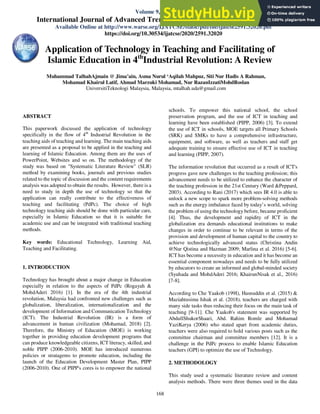 Muhammad TalhahAjmain @ Jima’ain et al.,International Journal of Advanced Trends in Computer Science and Engineering, 9(1.3), 2020, 168- 174
168

ABSTRACT
This paperwork discussed the application of technology
specifically in the flow of 4th
Industrial Revolution in the
teaching aids of teaching and learning. The main teaching aids
are presented as a proposal to be applied in the teaching and
learning of Islamic Education. Among them are the uses of
PowerPoint, Websites and so on. The methodology of the
study was based on "Systematic Literature Review" (SLR)
method by examining books, journals and previous studies
related to the topic of discussion and the content requirements
analysis was adopted to obtain the results. However, there is a
need to study in depth the use of technology so that the
application can really contribute to the effectiveness of
teaching and facilitating (PdPc). The choice of high
technology teaching aids should be done with particular care,
especially in Islamic Education so that it is suitable for
academic use and can be integrated with traditional teaching
methods.
Key words: Educational Technology, Learning Aid,
Teaching and Facilitating.
1. INTRODUCTION
Technology has brought about a major change in Education
especially in relation to the aspects of PdPc (Rogayah &
MohdAderi 2016) [1]. In the era of the 4th industrial
revolution, Malaysia had confronted new challenges such as
globalization, liberalization, internationalization and the
development of Information and Communication Technology
(ICT). The Industrial Revolution (IR) is a form of
advancement in human civilization (Mohamad, 2018) [2].
Therefore, the Ministry of Education (MOE) is working
together in providing education development programs that
can produce knowledgeable citizens, ICT literacy, skilled, and
noble PIPP (2006-2010). MOE has introduced numerous
policies or stratagems to promote education, including the
launch of the Education Development Master Plan, PIPP
(2006-2010). One of PIPP's cores is to empower the national
schools. To empower this national school, the school
preservation program, and the use of ICT in teaching and
learning have been established (PIPP, 2006) [3]. To extend
the use of ICT in schools, MOE targets all Primary Schools
(SRK) and SMKs to have a comprehensive infrastructure,
equipment, and software, as well as teachers and staff get
adequate training to ensure effective use of ICT in teaching
and learning (PIPP, 2007).
The information revolution that occurred as a result of ICT's
progress gave new challenges to the teaching profession; this
advancement needs to be utilized to enhance the character of
the teaching profession in the 21st Century (Ward &Peppard,
2003). According to Rani (2017) which sees IR 4.0 is able to
unlock a new scope to spark more problem-solving methods
such as the energy imbalance faced by today’s world, solving
the problem of using the technology before, became proficient
[4]. Thus, the development and rapidity of ICT in the
globalization era demands educational institutions to make
changes in order to continue to be relevant in terms of the
provision and development of human capital to the country to
achieve technologically advanced status (Christina Andin
@Nur Qistina and Hazman 2009; Marlina et al. 2016) [5-6].
ICT has become a necessity in education and it has become an
essential component nowadays and needs to be fully utilized
by educators to create an informed and global-minded society
(Syuhada and MohdAderi 2016; KhairunNisak et al., 2016)
[7-8].
According to Che Yaakob (199I), Hasnuddin et al. (2015) &
Maziahtusima Ishak et al. (2018), teachers are charged with
many side tasks thus reducing their focus on the main task of
teaching [9-11]. Che Yaakob's statement was supported by
AbdullShukorShaari, Abd. Rahim Romle and Mohamad
YaziKerya (2006) who stated apart from academic duties,
teachers were also required to hold various posts such as the
committee chairman and committee members [12]. It is a
challenge in the PdPc process to enable Islamic Education
teachers (GPI) to optimize the use of Technology.
2. METHODOLOGY
This study used a systematic literature review and content
analysis methods. There were three themes used in the data
Application of Technology in Teaching and Facilitating of
Islamic Education in 4th
Industrial Revolution: A Review
Muhammad TalhahAjmain @ Jima’ain, Asma Nurul ‘Aqilah Mahpuz, Siti Nur Hadis A Rahman,
Mohamad Khairul Latif, Ahmad Marzuki Mohamad, Nur RazanIzzatiMohdRoslan
UniversitiTeknologi Malaysia, Malaysia, mtalhah.uda@gmail.com
ISSN 2278-3091
Volume 9, No.1.3, 2020
International Journal of Advanced Trends in Computer Science and Engineering
Available Online at http://www.warse.org/IJATCSE/static/pdf/file/ijatcse2591.32020.pdf
https://doi.org/10.30534/ijatcse/2020/2591.32020
 