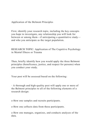 Application of the Belmont Principles
First, identify your research topic, including the key concepts
you hope to investigate, any relationship you will look for
between or among them—if anticipating a quantitative study—
and who you anticipate as the target population.
RESEARCH TOPIC: Application of The Cognitive Psychology
in Mental Illness or Trauma
Then, briefly identify how you would apply the three Belmont
principles (beneficence, justice, and respect for persons) when
you conduct your study.
Your post will be assessed based on the following:
· A thorough and high-quality post will apply one or more of
the Belmont principles to all of the following elements of a
research design:
o How one samples and recruits participants.
o How one collects data from those participants.
o How one manages, organizes, and conducts analyses of the
data.
 