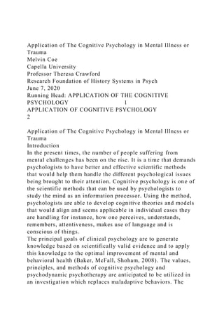 Application of The Cognitive Psychology in Mental Illness or
Trauma
Melvin Coe
Capella University
Professor Theresa Crawford
Research Foundation of History Systems in Psych
June 7, 2020
Running Head: APPLICATION OF THE COGNITIVE
PSYCHOLOGY 1
APPLICATION OF COGNITIVE PSYCHOLOGY
2
Application of The Cognitive Psychology in Mental Illness or
Trauma
Introduction
In the present times, the number of people suffering from
mental challenges has been on the rise. It is a time that demands
psychologists to have better and effective scientific methods
that would help them handle the different psychological issues
being brought to their attention. Cognitive psychology is one of
the scientific methods that can be used by psychologists to
study the mind as an information processor. Using the method,
psychologists are able to develop cognitive theories and models
that would align and seems applicable in individual cases they
are handling for instance, how one perceives, understands,
remembers, attentiveness, makes use of language and is
conscious of things.
The principal goals of clinical psychology are to generate
knowledge based on scientifically valid evidence and to apply
this knowledge to the optimal improvement of mental and
behavioral health (Baker, McFall, Shoham, 2008). The values,
principles, and methods of cognitive psychology and
psychodynamic psychotherapy are anticipated to be utilized in
an investigation which replaces maladaptive behaviors. The
 
