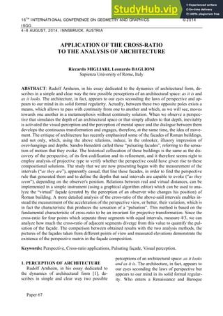 16TH
INTERNATIONAL CONFERENCE ON GEOMETRY AND GRAPHICS © 2014
ISGG
4–8 AUGUST, 2014, INNSBRUCK, AUSTRIA
Paper 67
APPLICATION OF THE CROSS-RATIO
TO THE ANALYSIS OF ARCHITECTURE
Riccardo MIGLIARI, Leonardo BAGLIONI
Sapienza University of Rome, Italy
ABSTRACT: Rudolf Arnheim, in his essay dedicated to the dynamics of architectural form, de-
scribes in a simple and clear way the two possible perceptions of an architectural space: as it is and
as it looks. The architecture, in fact, appears to our eyes seconding the laws of perspective and ap-
pears to our mind in its solid formal regularity. Actually, between these two opposite poles exists a
means, which allows to pass with continuity from one to another and which, as we will see, moves
towards one another in a metamorphosis without continuity solution. When we observe a perspec-
tive that simulates the depth of an architectural space or that simply alludes to that depth, inevitably
is activated the visual perception and the perception of mental space and the dialogue between them
develops the continuous transformation and engages, therefore, at the same time, the idea of move-
ment. The critique of architecture has recently emphasized some of the facades of Roman buildings,
and not only, which, using the above relations, induce, in the onlooker, illusory impression of
over-hangings and depths. Sandro Benedetti called these “pulsating facades”, referring to the sensa-
tion of motion that they evoke. The historical collocation of these buildings is the same as the dis-
covery of the perspective, of its first codification and its refinement, and it therefore seems right to
employ analysis of projective type to verify whether the perspective could have given rise to these
compositional solutions. The study that we are now presenting began with the measurement of the
intervals (“as they are”), apparently casual, that line these facades, in order to find the perspective
rule that generated them and to define the depths that said intervals are capable to evoke (“as they
seem”), depending on the observer's position. Relations between real and virtual distances, can be
implemented in a simple instrument (using a graphical algorithm editor) which can be used to ana-
lyze the “virtual” façade (created by the perception of an observer who changes his position) of
Roman building. A more detailed analysis of the cross-ratio of the above-said intervals enables in-
stead the measurement of the acceleration of the perspective view, or better, their variation, which is
in fact the characteristic that produces the sensation of a “pulsation”. This method is based on the
fundamental characteristic of cross-ratio to be an invariant for projective transformation. Since the
cross-ratio for four points which separate three segments with equal intervals, measure 4/3, we can
analyze how much the cross-ratio of adjacent segments diverge from this value to quantify the pul-
sation of the façade. The comparison between obtained results with the two analysis methods, the
pictures of the façades taken from different points of view and measured elevations demonstrate the
existence of the perspective matrix in the façade composition.
Keywords: Perspective, Cross-ratio applications, Pulsating façade, Visual perception.
1. PERCEPTION OF ARCHITECTURE
Rudolf Arnheim, in his essay dedicated to
the dynamics of architectural form [1], de-
scribes in simple and clear way two possible
perceptions of an architectural space: as it looks
and as it is. The architecture, in fact, appears to
our eyes seconding the laws of perspective but
appears to our mind in its solid formal regular-
ity. Who enters a Renaissance and Baroque
 