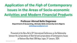Application of the Fiqh of Contemporary
Issues in the Areas of Socio-economic
Activities and Modern Financial Products
Professor Ahmad Bello Dogarawa
Department of Accounting, Ahmadu Bello University Zaria Nigeria
abellodogarawa@gmail.com
Presented at the Dāru-Na’im 15th International Conference on the Relationship
between the Jurisprudence of Sharī’ah and Jurisprudence of Contemporary Issues
at Radisson Blue Hotel, GRA Ikeja, Lagos, 3rd January, 2024
Wednesday, 03.01.2024 1
 