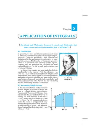 APPLICATION OF INTEGRALS    359


                                                                    Chapter         8
   APPLICATION OF INTEGRALS

    One should study Mathematics because it is only through Mathematics that
       nature can be conceived in harmonious form. – BIRKHOFF

8.1 Introduction
In geometry, we have learnt formulae to calculate areas
of various geometrical figures including triangles,
rectangles, trapezias and circles. Such formulae are
fundamental in the applications of mathematics to many
real life problems. The formulae of elementary geometry
allow us to calculate areas of many simple figures.
However, they are inadequate for calculating the areas
enclosed by curves. For that we shall need some concepts
of Integral Calculus.
     In the previous chapter, we have studied to find the
area bounded by the curve y = f (x), the ordinates x = a,
x = b and x-axis, while calculating definite integral as the
limit of a sum. Here, in this chapter, we shall study a specific
application of integrals to find the area under simple curves,        A.L. Cauchy
area between lines and arcs of circles, parabolas and                 (1789-1857)
ellipses (standard forms only). We shall also deal with finding
the area bounded by the above said curves.
8.2 Area under Simple Curves
In the previous chapter, we have studied
definite integral as the limit of a sum and
how to evaluate definite integral using
Fundamental Theorem of Calculus. Now,
we consider the easy and intuitive way of
finding the area bounded by the curve
y = f (x), x-axis and the ordinates x = a and
x = b. From Fig 8.1, we can think of area
under the curve as composed of large
number of very thin vertical strips. Consider
an arbitrary strip of height y and width dx,
then dA (area of the elementary strip) = ydx,
where, y = f (x).                                                  Fig 8.1
 