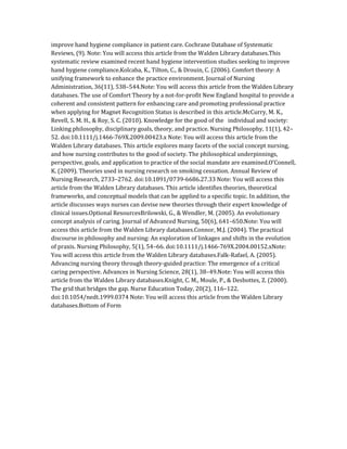 improve hand hygiene compliance in patient care. Cochrane Database of Systematic
Reviews, (9). Note: You will access this article from the Walden Library databases.This
systematic review examined recent hand hygiene intervention studies seeking to improve
hand hygiene compliance.Kolcaba, K., Tilton, C., & Drouin, C. (2006). Comfort theory: A
unifying framework to enhance the practice environment. Journal of Nursing
Administration, 36(11), 538–544.Note: You will access this article from the Walden Library
databases. The use of Comfort Theory by a not-for-profit New England hospital to provide a
coherent and consistent pattern for enhancing care and promoting professional practice
when applying for Magnet Recognition Status is described in this article.McCurry, M. K.,
Revell, S. M. H., & Roy, S. C. (2010). Knowledge for the good of the individual and society:
Linking philosophy, disciplinary goals, theory, and practice. Nursing Philosophy, 11(1), 42–
52. doi:10.1111/j.1466-769X.2009.00423.x Note: You will access this article from the
Walden Library databases. This article explores many facets of the social concept nursing,
and how nursing contributes to the good of society. The philosophical underpinnings,
perspective, goals, and application to practice of the social mandate are examined.O’Connell,
K. (2009). Theories used in nursing research on smoking cessation. Annual Review of
Nursing Research, 2733–2762. doi:10.1891/0739-6686.27.33 Note: You will access this
article from the Walden Library databases. This article identifies theories, theoretical
frameworks, and conceptual models that can be applied to a specific topic. In addition, the
article discusses ways nurses can devise new theories through their expert knowledge of
clinical issues.Optional ResourcesBrilowski, G., & Wendler, M. (2005). An evolutionary
concept analysis of caring. Journal of Advanced Nursing, 50(6), 641–650.Note: You will
access this article from the Walden Library databases.Connor, M.J. (2004). The practical
discourse in philosophy and nursing: An exploration of linkages and shifts in the evolution
of praxis. Nursing Philosophy, 5(1), 54–66. doi:10.1111/j.1466-769X.2004.00152.xNote:
You will access this article from the Walden Library databases.Falk-Rafael, A. (2005).
Advancing nursing theory through theory-guided practice: The emergence of a critical
caring perspective. Advances in Nursing Science, 28(1), 38–49.Note: You will access this
article from the Walden Library databases.Knight, C. M., Moule, P., & Desbottes, Z. (2000).
The grid that bridges the gap. Nurse Education Today, 20(2), 116–122.
doi:10.1054/nedt.1999.0374 Note: You will access this article from the Walden Library
databases.Bottom of Form
 