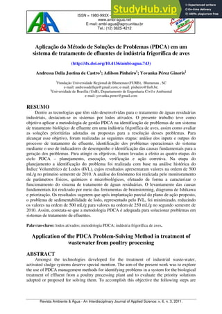 Revista Ambiente & Água - An Interdisciplinary Journal of Applied Science: v. 6, n. 3, 2011.
ISSN = 1980-993X – doi:10.4136/1980-993X
www.ambi-agua.net
E-mail: ambi-agua@agro.unitau.br
Tel.: (12) 3625-4212
Aplicação do Método de Soluções de Problemas (PDCA) em um
sistema de tratamento de efluentes de indústria frigorífica de aves
(http://dx.doi.org/10.4136/ambi-agua.743)
Andressa Della Justina de Castro1
; Adilson Pinheiro1
; Yovanka Pérez Ginoris2
1
Fundação Universidade Regional de Blumenau (FURB), Blumenau , SC
e-mail: andressadellaju@gmail.com; e-mail: pinheiro@furb.br;
2
Universidade de Brasília (UnB), Departamento de Engenharia Civil e Ambiental
e-mail: yovanka.perez@gmail.com
RESUMO
Dentre as tecnologias que têm sido desenvolvidas para o tratamento de águas residuárias
industriais, destacam-se os sistemas por lodos ativados. O presente trabalho teve como
objetivo aplicar a metodologia de gestão PDCA na identificação de problemas de um sistema
de tratamento biológico de efluente em uma indústria frigorífica de aves, assim como avaliar
as soluções prioritárias adotadas ou propostas para a resolução desses problemas. Para
alcançar esse objetivo, foram realizadas as seguintes etapas: análise dos inputs e outpus do
processo de tratamento de efluente, identificação dos problemas operacionais do sistema
mediante o uso de indicadores de desempenho e identificação das causas fundamentais para a
geração dos problemas. Para atingir os objetivos, foram levadas a efeito as quatro etapas do
ciclo PDCA – planejamento, execução, verificação e ação corretiva. Na etapa do
planejamento a identificação do problema foi realizada com base na análise histórica do
Índice Volumétrico de Lodos (IVL), cujos resultados apresentaram valores na ordem de 500
mL/g no primeiro semestre de 2010. A análise do fenômeno foi realizada pelo monitoramento
de parâmetros físicos, químicos e microbiológicos, efetuado de forma a caracterizar o
funcionamento do sistema de tratamento de águas residuárias. O levantamento das causas
fundamentais foi realizado por meio das ferramentas de brainstotming, diagrama de Ishikawa
e priorização. Os resultados sugerem que após implantação parcial do plano de ação proposto,
o problema de sedimentabilidade de lodo, representado pelo IVL, foi minimizado, reduzindo
os valores na ordem de 500 mL/g para valores na ordem de 250 mL/g no segundo semestre de
2010. Assim, constata-se que a metodologia PDCA é adequada para solucionar problemas em
sistemas de tratamento de efluentes.
Palavras-chave: lodos ativados; metodologia PDCA; indústria frigorífica de aves.
Application of the PDCA Problem-Solving Method in treatment of
wastewater from poultry processing
ABSTRACT
Amongst the technologies developed for the treatment of industrial waste-water,
activated sludge systems deserve special mention. The aim of the present work was to explore
the use of PDCA management methods for identifying problems in a system for the biological
treatment of effluent from a poultry processing plant and to evaluate the priority solutions
adopted or proposed for solving them. To accomplish this objective the following steps are
 