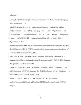 10
References
Aguilar, F. J. (1967) Scanning the Business Environment, New York:Macmillan Company,
1967Christodoulou, A.,
Argyris.C. & Schon, D. A. 1996. “Organizational learning II“, Reading,MA: Addison
Wesley.Cullinane, K. (2019). Identifying the Main Opportunities and
Challengesfrom the Implementation of a Port Energy Management
System: ASWOT/PESTLE Analysis.Sustainability11(21):1-15FAO (2013).
Organization analysis
anddevelopmenthttp://www.fao.org/fileadmin/user_upload/capacity_building/LM4_v2_WEB_Li
ght.pdfGillespie,A. (2007). PESTEL analysis of the macro-environment. Foundations of
Economics, OxfordUniversity Press, USA.
John Kew & John Stredwick (2015). Business environment. Managing in a
strategiccontext. Charted Institute of personal development London Jeffs, C. (2008).Strategic
Management. SAGE Publications Ltd.,
Kolios, A., Read, G. (2013). “A Political, Economic, Social, Technology, Legal
andEnvironmental (PESTLE) Approach for Risk Identification of the TidalIndustry in
theUnited Kingdom.Energies6(10):5023-5045
Makos, J. (2011). What is PESTLE Analysis? A Tool for Business
Analysis.WeberienceLLC.Retrieved from http://PESTLEanalysis.com/what-is-PESTLE-
analysis/
 