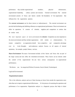 5
performance they include organizational members, physical infrastructure,
organizational leadership, culture, systems and structure. External environment. The external
environment consists of forces and factors outside the boundaries of the organization that
influence how the organization operates.
The external environment can be direct (micro) or indirect(macro). The external environment can
provide both facilitating and inhibiting influences on organizational performance. Direct environment can
affect its operations. It consists of clientele, suppliers, and competitors or entities that
do similar work.
The most important aspect of micro-environments the clientele. Competitors are also important in
the micro-environment and they include organizations with similar or related products. To
remain competitive an organization should have competitive and comparative advantage
over its rivals. Strengths and weaknesses analysis focuses on all aspects of internal
operations, for example, people, finance, services.
Macro Environment: The macro Environment includes all the factors and forces that are part of
the larger society and also affect the immediate-environment. These factors are not directly under
the control of the organizational but can have serious consequences on organizational
performances.
The factors can be categorized Political, Economic, Socio-Cultural, Technological,
Legal and Environmental.
Organizational analysis:
This is the collection, analysis and use of data focusing on forces from outside the organization more
often than not to improve organizational effectiveness. It’s the process of examining the operations and
performance of an organization. Organization analysis is a diagnostic process that helps to better
 