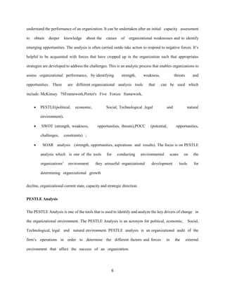 6
understand the performance of an organization. It can be undertaken after an initial capacity assessment
to obtain deeper knowledge about the causes of organizational weaknesses and to identify
emerging opportunities. The analysis is often carried outdo take action to respond to negative forces. It’s
helpful to be acquainted with forces that have cropped up in the organization such that appropriates
strategies are developed to address the challenges. This is an analytic process that enables organizations to
assess organizational performance, by identifying strength, weakness, threats and
opportunities. There are different organizational analysis tools that can be used which
include: McKinsey 7SFramework,Porter's Five Forces framework,
 PESTLE(political, economic, Social, Technological ,legal and natural
environment),
 SWOT (strength, weakness, opportunities, threats),POCC (potential, opportunities,
challenges, constraints) ;
 SOAR analysis (strength, opportunities, aspirations and results). The focus is on PESTLE
analysis which is one of the tools for conducting environmental scans on the
organizations’ environment they areuseful organizational development tools for
determining organizational growth
decline, organizational current state, capacity and strategic direction.
PESTLE Analysis
The PESTLE Analysis is one of the tools that is used to identify and analyze the key drivers of change in
the organizational environment. The PESTLE Analysis is an acronym for political, economic, Social,
Technological, legal and natural environment. PESTLE analysis is an organizational audit of the
firm’s operations in order to determine the different factors and forces in the external
environment that affect the success of an organization.
 