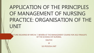 APPLICATION OF THE PRINCIPLES
OF MANAGEMENT OF NURSING
PRACTICE: ORGANISATION OF THE
UNIT
LECTURE DELIVERED BY MRS M. T. BIFARIN AT THE MANAGEMENT COURSE FOR 2022 FINALISTS
OF THE SCHOOLS OF NURSING,
OAUTHC
@
ILE-IFE/ILESA UNIT
 