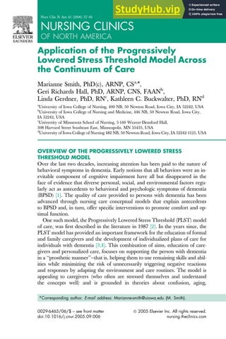 Application of the Progressively
Lowered Stress Threshold Model Across
the Continuum of Care
Marianne Smith, PhD(c), ARNP, CSa,
*,
Geri Richards Hall, PhD, ARNP, CNS, FAANb
,
Linda Gerdner, PhD, RNc
, Kathleen C. Buckwalter, PhD, RNd
a
University of Iowa College of Nursing, 400 NB, 50 Newton Road, Iowa City, IA 52242, USA
b
University of Iowa College of Nursing and Medicine, 446 NB, 50 Newton Road, Iowa City,
IA 52242, USA
c
University of Minnesota School of Nursing, 5-160 Weaver-Densford Hall,
308 Harvard Street Southeast East, Minneapolis, MN 55455, USA
d
University of Iowa College of Nursing 482 NB, 50 Newton Road, Iowa City, IA 52242-1121, USA
OVERVIEW OF THE PROGRESSIVELY LOWERED STRESS
THRESHOLD MODEL
Over the last two decades, increasing attention has been paid to the nature of
behavioral symptoms in dementia. Early notions that all behaviors were an in-
evitable component of cognitive impairment have all but disappeared in the
face of evidence that diverse personal, social, and environmental factors regu-
larly act as antecedents to behavioral and psychologic symptoms of dementia
(BPSD) [1]. The quality of care provided to persons with dementia has been
advanced through nursing care conceptual models that explain antecedents
to BPSD and, in turn, offer specific interventions to promote comfort and op-
timal function.
One such model, the Progressively Lowered Stress Threshold (PLST) model
of care, was first described in the literature in 1987 [2]. In the years since, the
PLST model has provided an important framework for the education of formal
and family caregivers and the development of individualized plans of care for
individuals with dementia [3,4]. This combination of aims, education of care-
givers and personalized care, focuses on supporting the person with dementia
in a ‘‘prosthetic manner’’—that is, helping them to use remaining skills and abil-
ities while minimizing the risk of unnecessarily triggering negative reactions
and responses by adapting the environment and care routines. The model is
appealing to caregivers (who often are stressed themselves and understand
the concepts well) and is grounded in theories about confusion, aging,
*Corresponding author. E-mail address: Marianne-smith@uiowa.edu (M. Smith).
0029-6465/06/$ – see front matter ª 2005 Elsevier Inc. All rights reserved.
doi:10.1016/j.cnur.2005.09.006 nursing.theclinics.com
Nurs Clin N Am 41 (2006) 57–81
NURSING CLINICS
OF NORTH AMERICA
 