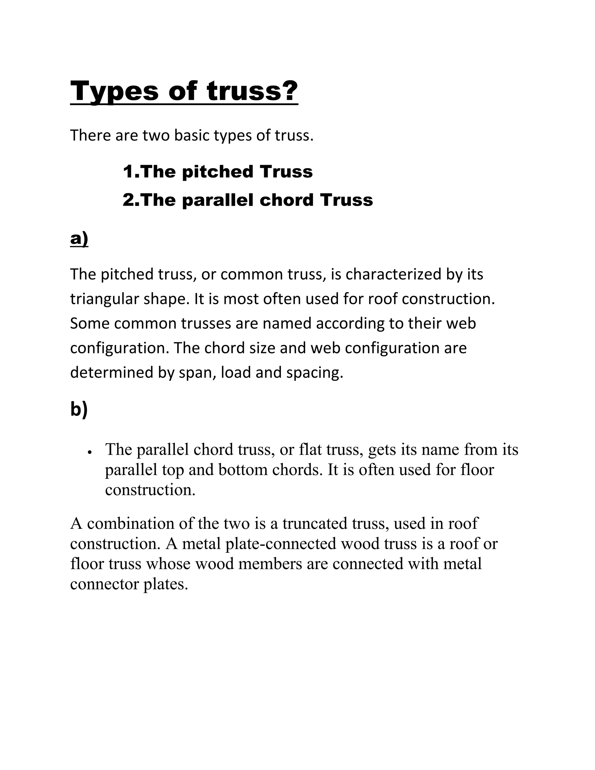 Types of truss?
There are two basic types of truss.

       1.The pitched Truss
       2.The parallel chord Truss

a)

The pitched truss, or common truss, is characterized by its
triangular shape. It is most often used for roof construction.
Some common trusses are named according to their web
configuration. The chord size and web configuration are
determined by span, load and spacing.

b)
     The parallel chord truss, or flat truss, gets its name from its
     parallel top and bottom chords. It is often used for floor
     construction.
A combination of the two is a truncated truss, used in roof
construction. A metal plate-connected wood truss is a roof or
floor truss whose wood members are connected with metal
connector plates.
 